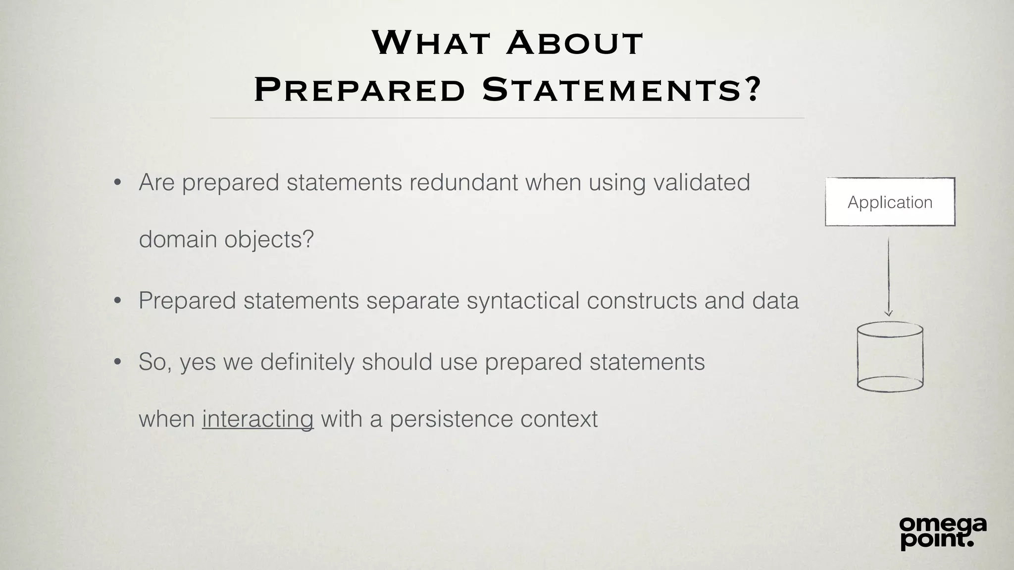 What About
Prepared Statements?
• Are prepared statements redundant when using validated
domain objects?
Application
• So, yes we deﬁnitely should use prepared statements
when interacting with a persistence context
• Prepared statements separate syntactical constructs and data
 