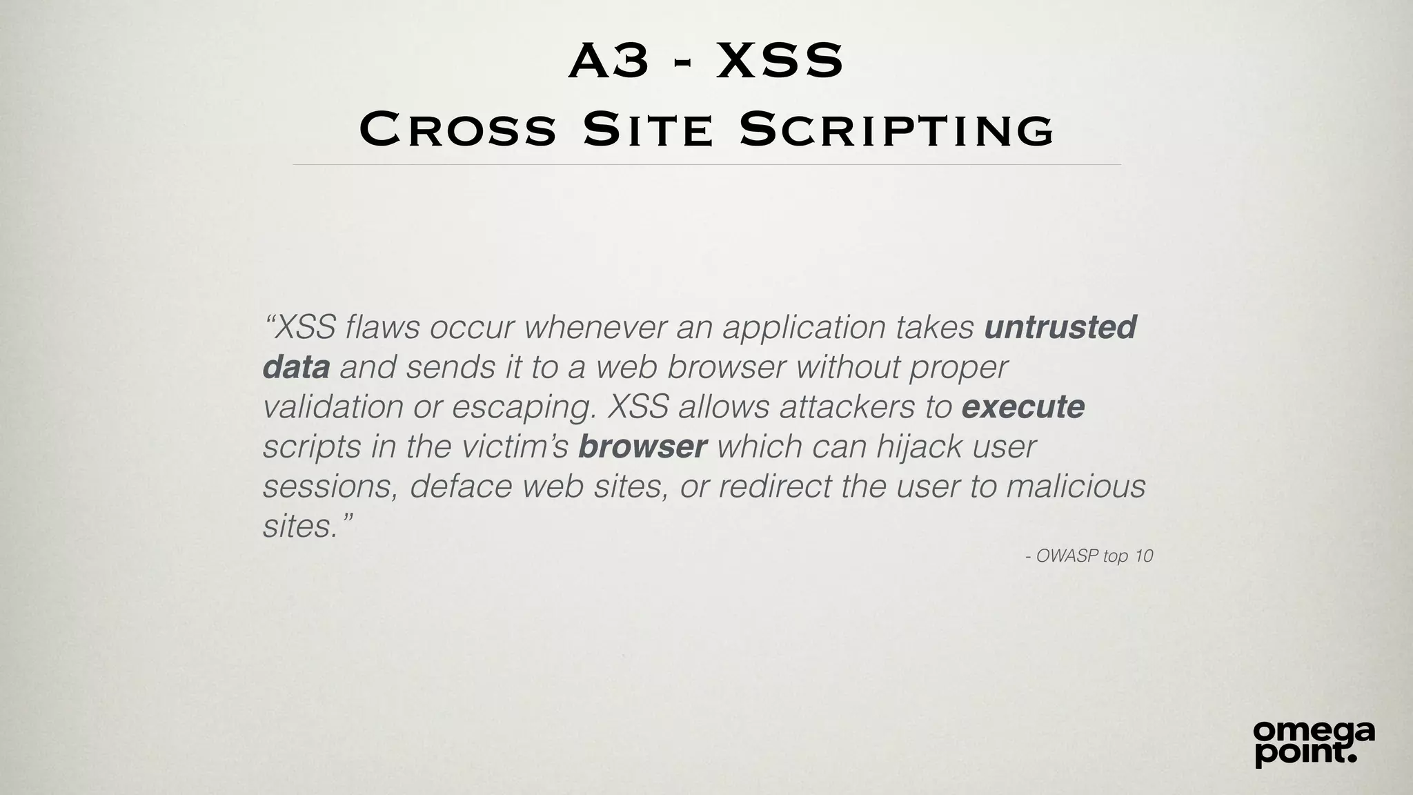 A3 - XSS
Cross Site Scripting
“XSS ﬂaws occur whenever an application takes untrusted
data and sends it to a web browser without proper
validation or escaping. XSS allows attackers to execute
scripts in the victim’s browser which can hijack user
sessions, deface web sites, or redirect the user to malicious
sites.”
- OWASP top 10
 