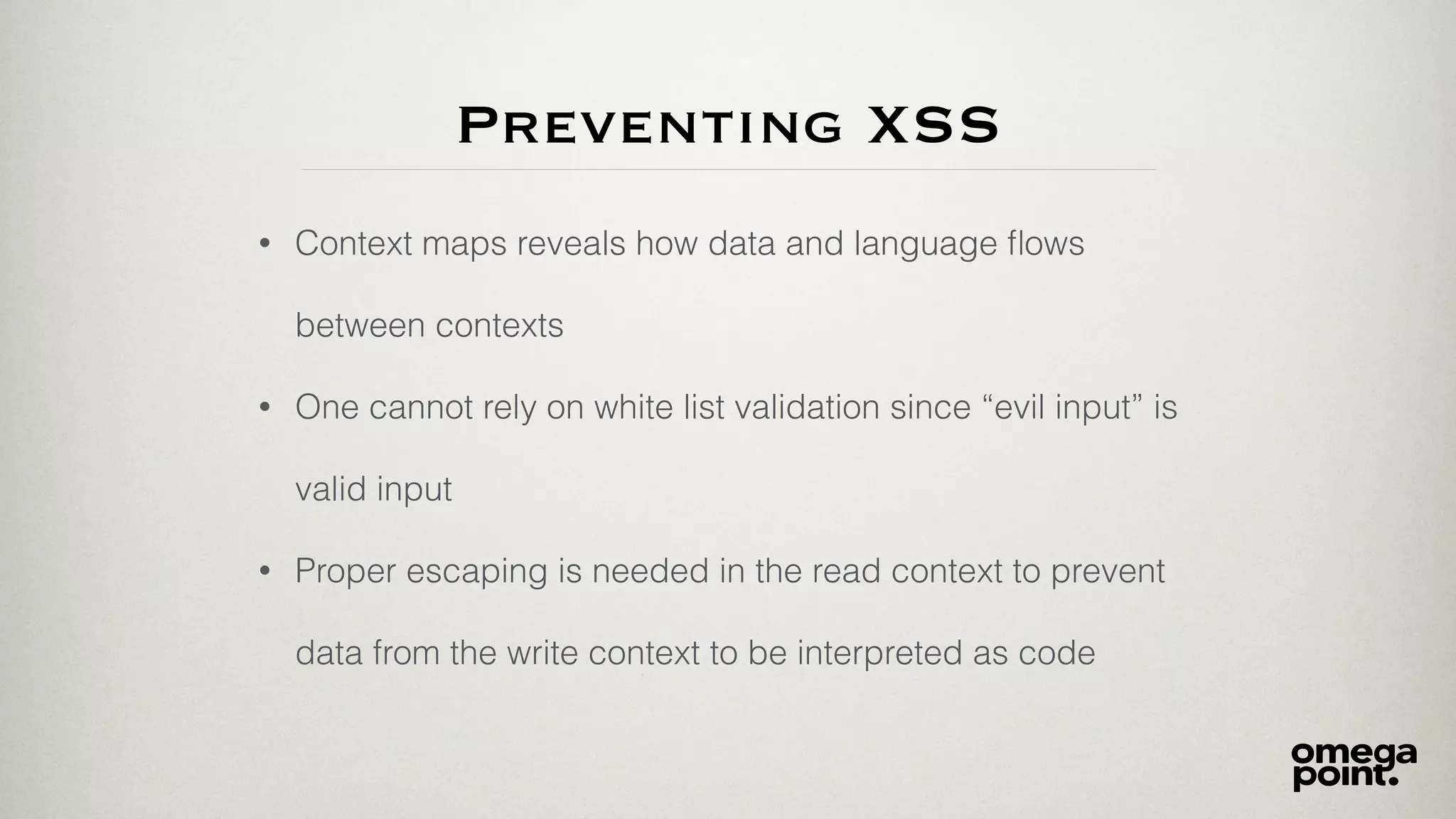 Preventing XSS
• Context maps reveals how data and language ﬂows
between contexts
• One cannot rely on white list validation since “evil input” is
valid input
• Proper escaping is needed in the read context to prevent
data from the write context to be interpreted as code
 