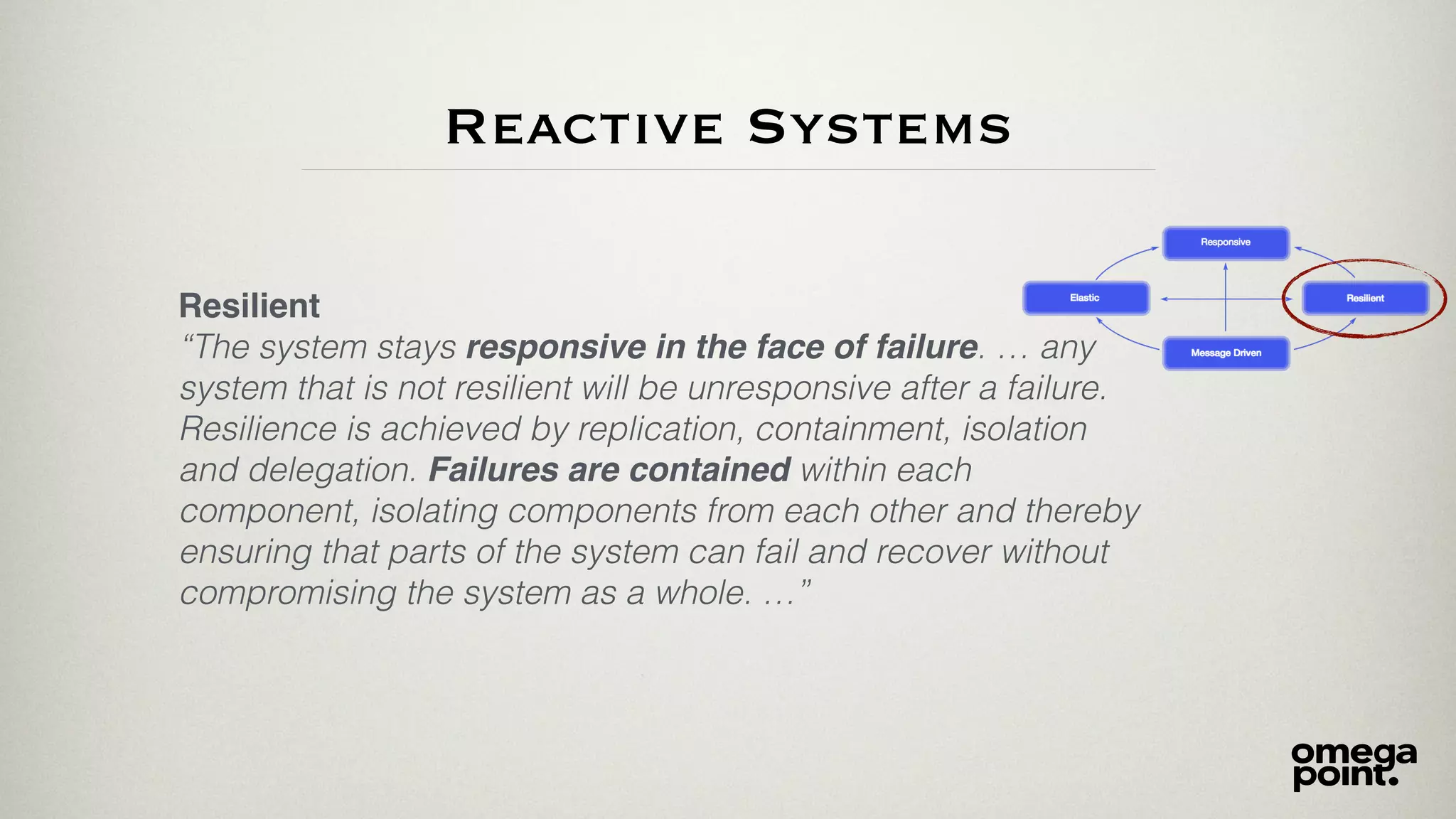 Resilient
“The system stays responsive in the face of failure. … any
system that is not resilient will be unresponsive after a failure.
Resilience is achieved by replication, containment, isolation
and delegation. Failures are contained within each
component, isolating components from each other and thereby
ensuring that parts of the system can fail and recover without
compromising the system as a whole. …”
Reactive Systems
 