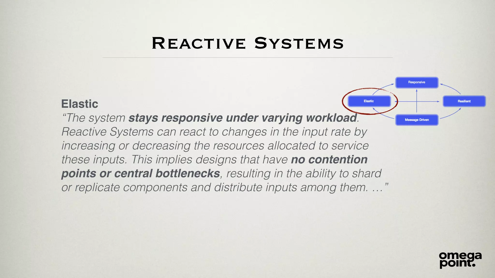 Reactive Systems
Elastic
“The system stays responsive under varying workload.
Reactive Systems can react to changes in the input rate by
increasing or decreasing the resources allocated to service
these inputs. This implies designs that have no contention
points or central bottlenecks, resulting in the ability to shard
or replicate components and distribute inputs among them. …”
 