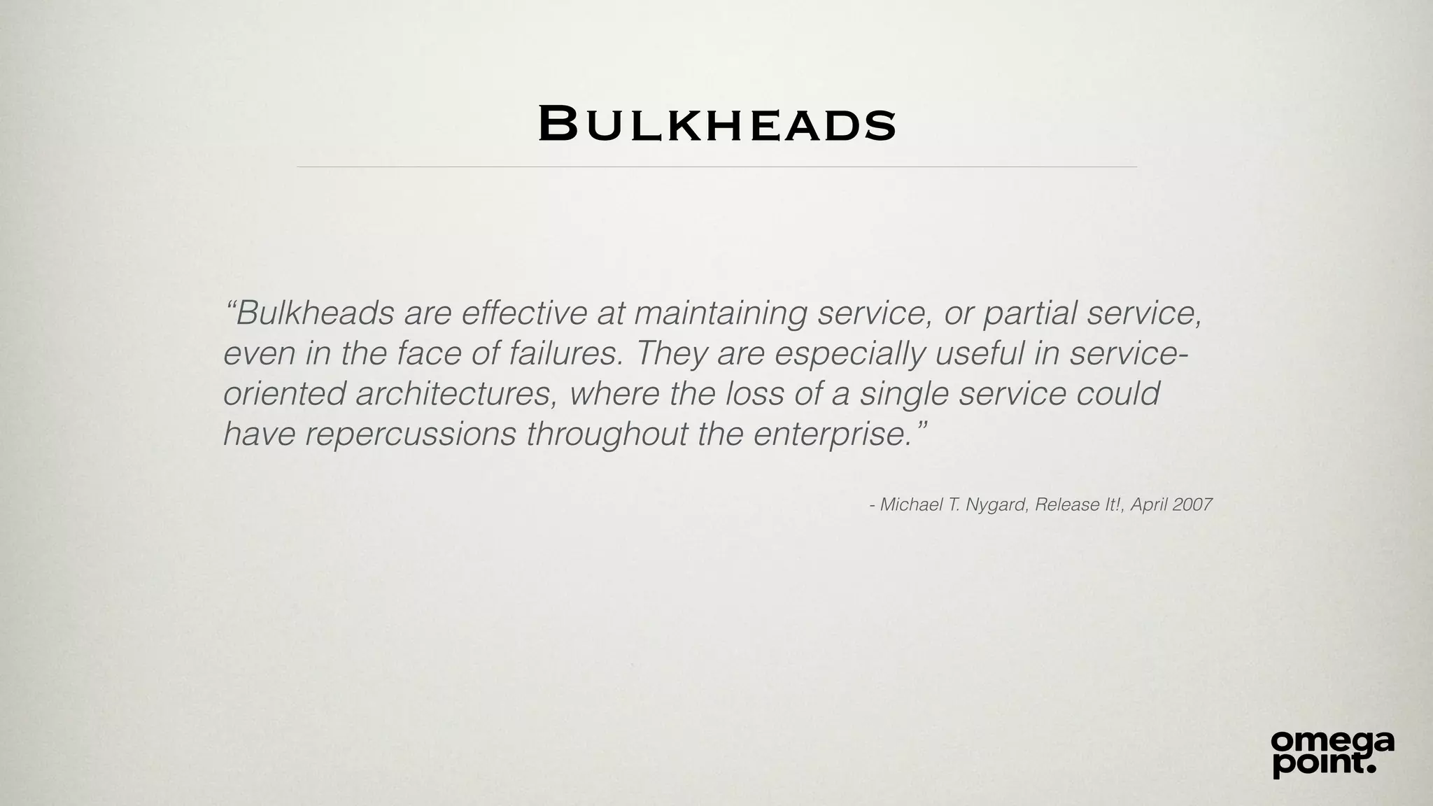Bulkheads
“Bulkheads are effective at maintaining service, or partial service,
even in the face of failures. They are especially useful in service-
oriented architectures, where the loss of a single service could
have repercussions throughout the enterprise.”
- Michael T. Nygard, Release It!, April 2007
 