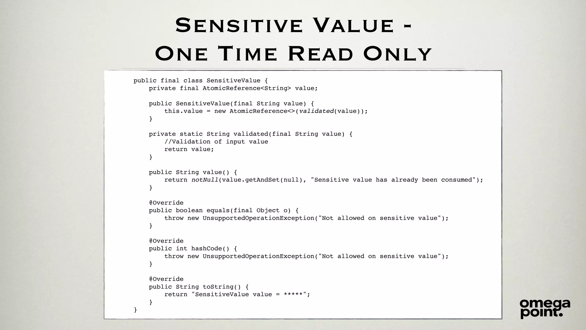 Sensitive Value -
One Time Read Only
public final class SensitiveValue {
private final AtomicReference<String> value;
public SensitiveValue(final String value) {
this.value = new AtomicReference<>(validated(value));
}
private static String validated(final String value) {
//Validation of input value
return value;
}
public String value() {
return notNull(value.getAndSet(null), "Sensitive value has already been consumed");
}
@Override
public boolean equals(final Object o) {
throw new UnsupportedOperationException("Not allowed on sensitive value");
}
@Override
public int hashCode() {
throw new UnsupportedOperationException("Not allowed on sensitive value");
}
@Override
public String toString() {
return "SensitiveValue value = *****";
}
}
 