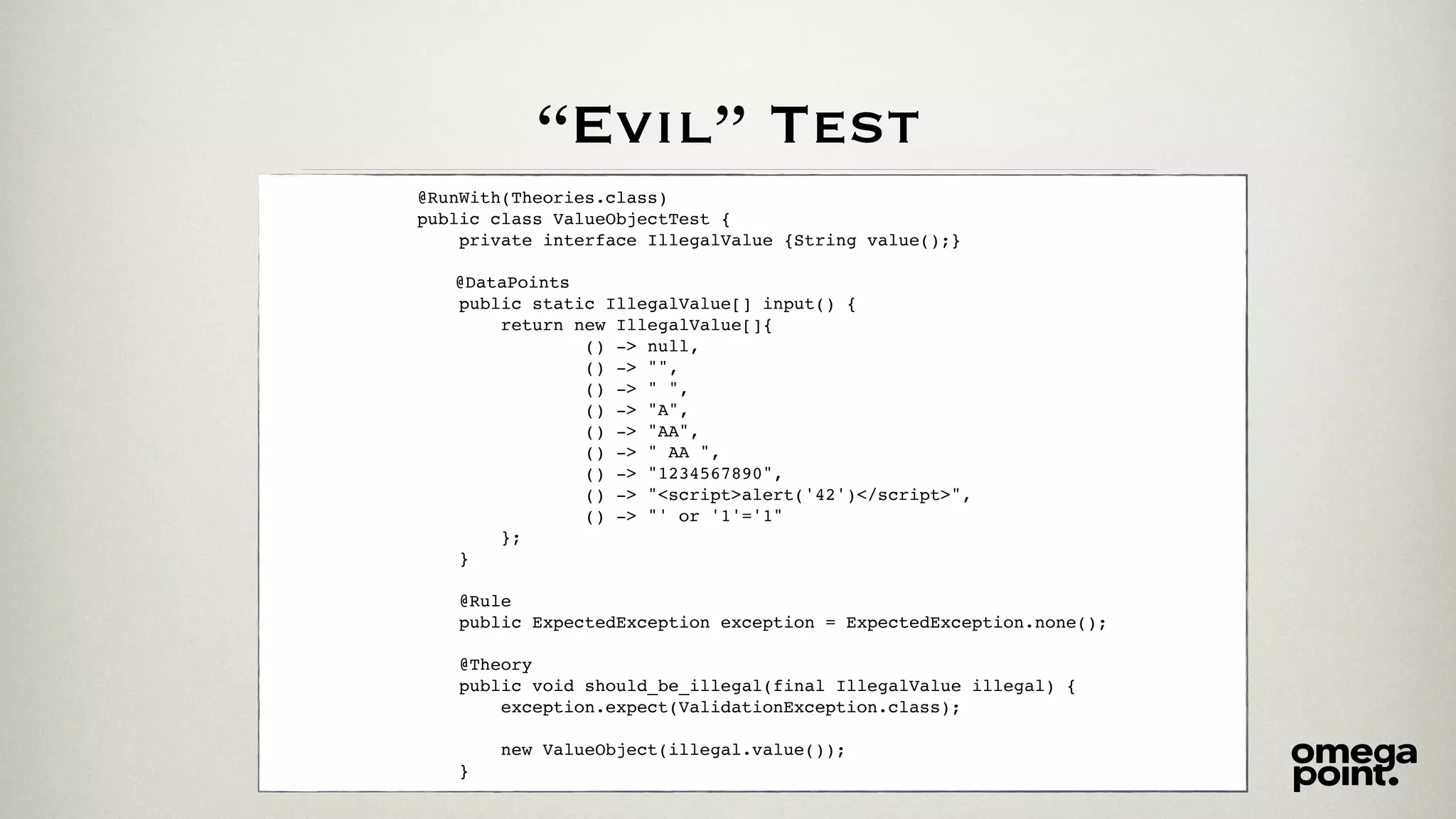 “Evil” Test
@RunWith(Theories.class)
public class ValueObjectTest {
private interface IllegalValue {String value();}
@DataPoints
public static IllegalValue[] input() {
return new IllegalValue[]{
() -> null,
() -> "",
() -> " ",
() -> "A",
() -> "AA",
() -> " AA ",
() -> "1234567890",
() -> "<script>alert('42')</script>",
() -> "' or '1'='1"
};
}
@Rule
public ExpectedException exception = ExpectedException.none();
@Theory
public void should_be_illegal(final IllegalValue illegal) {
exception.expect(ValidationException.class);
new ValueObject(illegal.value());
}
 