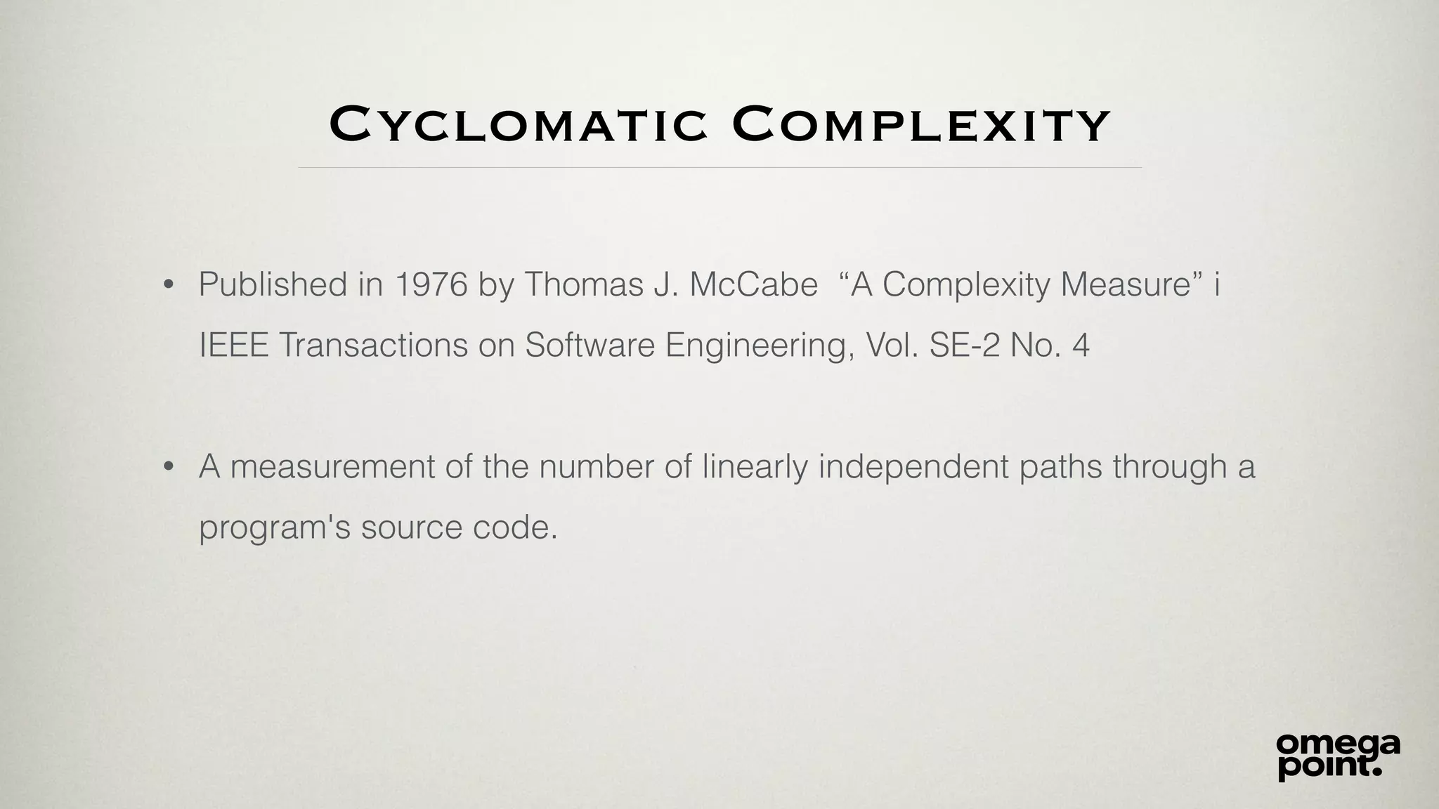 Cyclomatic Complexity
• Published in 1976 by Thomas J. McCabe “A Complexity Measure” i
IEEE Transactions on Software Engineering, Vol. SE-2 No. 4
• A measurement of the number of linearly independent paths through a
program's source code.
 