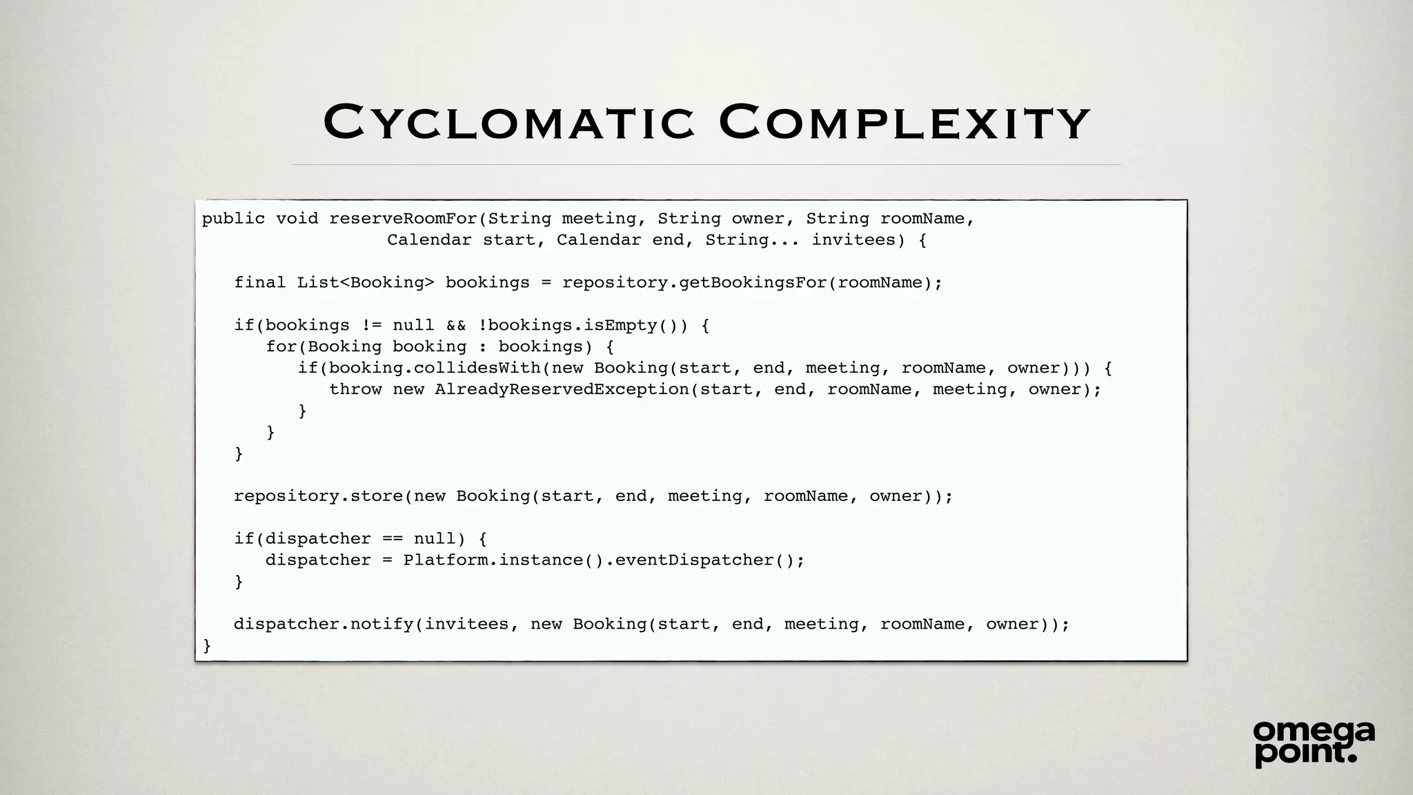 public void reserveRoomFor(String meeting, String owner, String roomName,
Calendar start, Calendar end, String... invitees) {
final List<Booking> bookings = repository.getBookingsFor(roomName);
if(bookings != null && !bookings.isEmpty()) {
for(Booking booking : bookings) {
if(booking.collidesWith(new Booking(start, end, meeting, roomName, owner))) {
throw new AlreadyReservedException(start, end, roomName, meeting, owner);
}
}
}
repository.store(new Booking(start, end, meeting, roomName, owner));
if(dispatcher == null) {
dispatcher = Platform.instance().eventDispatcher();
}
dispatcher.notify(invitees, new Booking(start, end, meeting, roomName, owner));
}
Cyclomatic Complexity
 