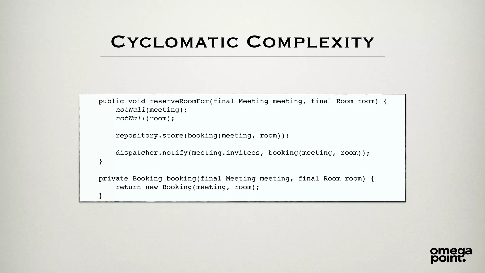 Cyclomatic Complexity
public void reserveRoomFor(final Meeting meeting, final Room room) {
notNull(meeting);
notNull(room);
repository.store(booking(meeting, room));
dispatcher.notify(meeting.invitees, booking(meeting, room));
}
private Booking booking(final Meeting meeting, final Room room) {
return new Booking(meeting, room);
}
 