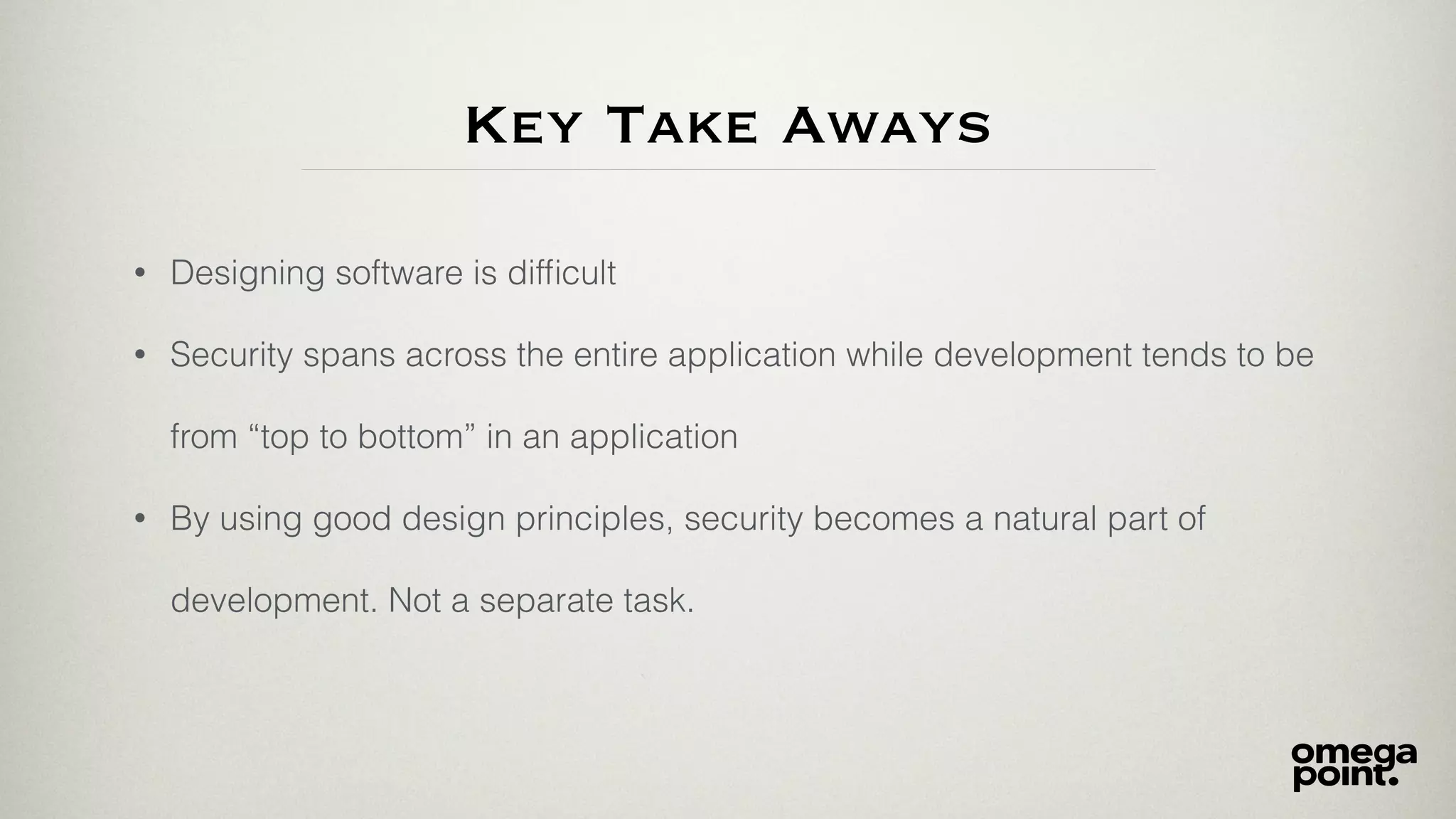 Key Take Aways
• Designing software is difﬁcult
• Security spans across the entire application while development tends to be
from “top to bottom” in an application
• By using good design principles, security becomes a natural part of
development. Not a separate task.
 