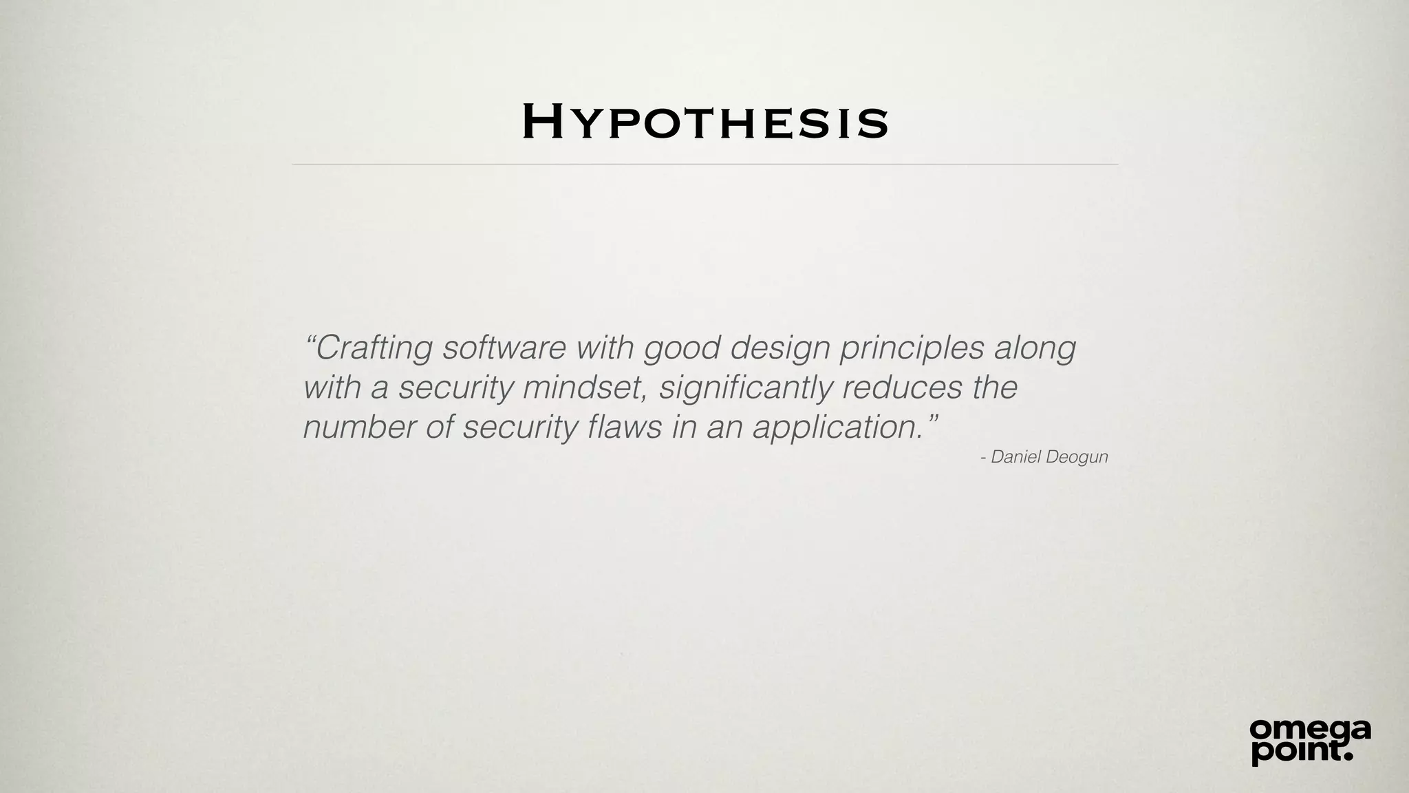 Hypothesis
“Crafting software with good design principles along
with a security mindset, signiﬁcantly reduces the
number of security ﬂaws in an application.”
- Daniel Deogun
 