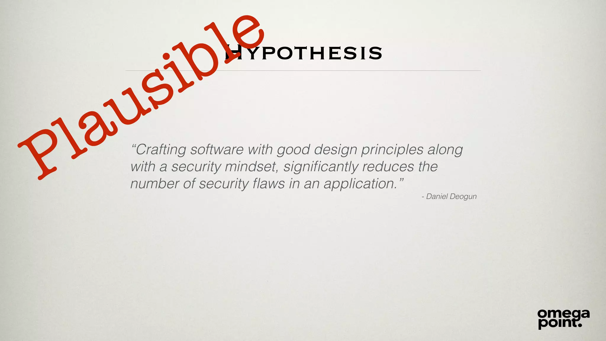 Hypothesis
“Crafting software with good design principles along
with a security mindset, signiﬁcantly reduces the
number of security ﬂaws in an application.”
- Daniel Deogun
Plausible
 
