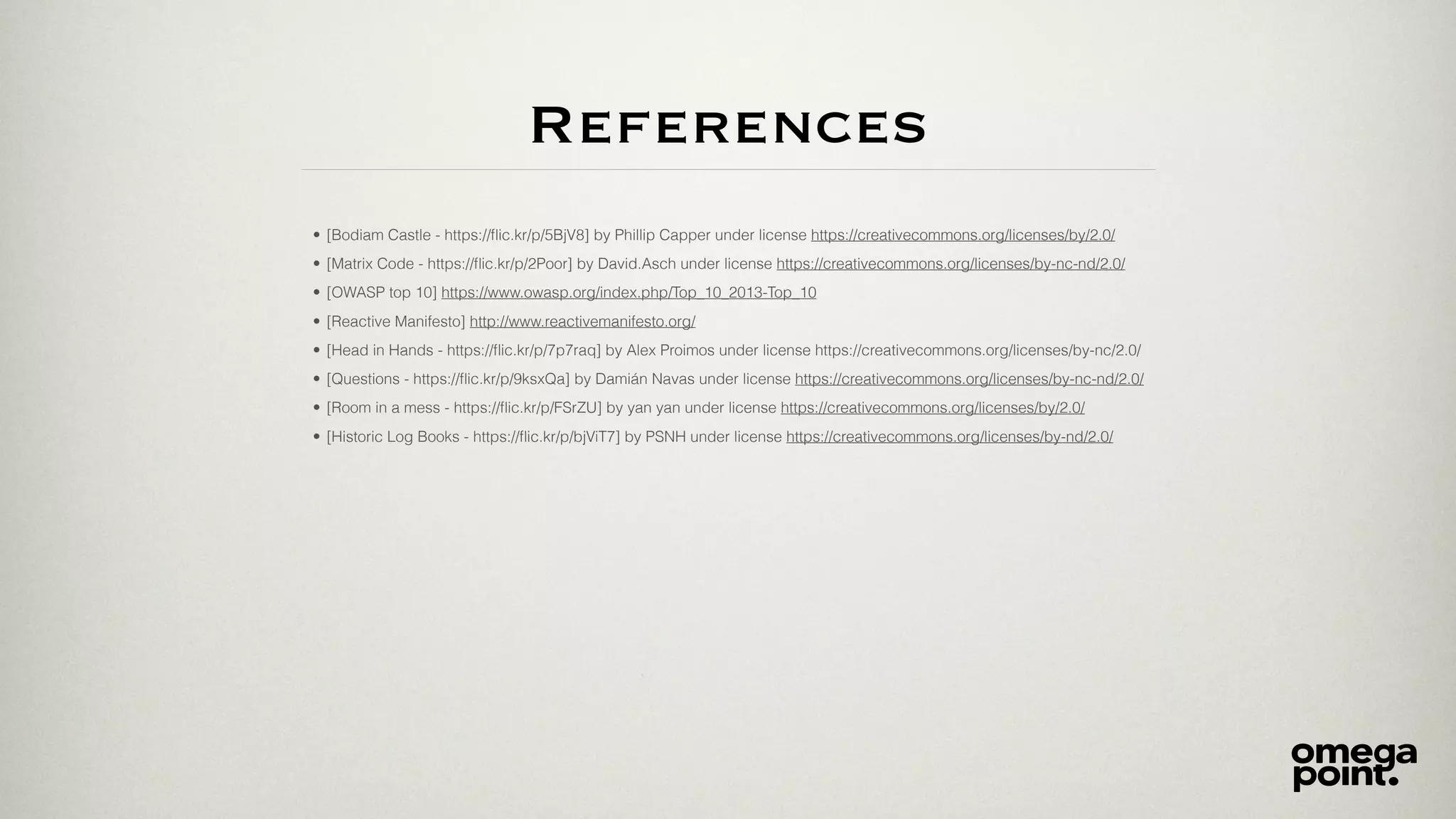 References
• [Bodiam Castle - https://ﬂic.kr/p/5BjV8] by Phillip Capper under license https://creativecommons.org/licenses/by/2.0/
• [Matrix Code - https://ﬂic.kr/p/2Poor] by David.Asch under license https://creativecommons.org/licenses/by-nc-nd/2.0/
• [OWASP top 10] https://www.owasp.org/index.php/Top_10_2013-Top_10
• [Reactive Manifesto] http://www.reactivemanifesto.org/
• [Head in Hands - https://ﬂic.kr/p/7p7raq] by Alex Proimos under license https://creativecommons.org/licenses/by-nc/2.0/
• [Questions - https://ﬂic.kr/p/9ksxQa] by Damián Navas under license https://creativecommons.org/licenses/by-nc-nd/2.0/
• [Room in a mess - https://ﬂic.kr/p/FSrZU] by yan yan under license https://creativecommons.org/licenses/by/2.0/
• [Historic Log Books - https://ﬂic.kr/p/bjViT7] by PSNH under license https://creativecommons.org/licenses/by-nd/2.0/
 