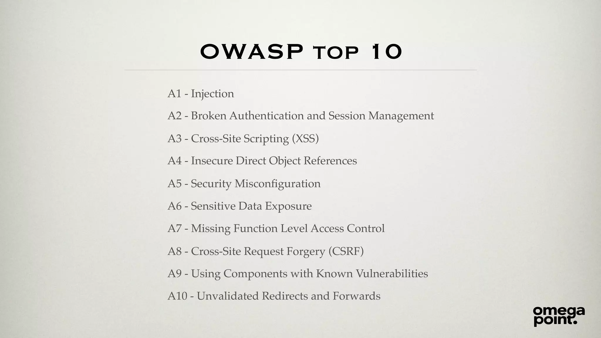 OWASP top 10
A1 - Injection
A2 - Broken Authentication and Session Management
A3 - Cross-Site Scripting (XSS)
A4 - Insecure Direct Object References
A5 - Security Misconﬁguration
A6 - Sensitive Data Exposure
A7 - Missing Function Level Access Control
A8 - Cross-Site Request Forgery (CSRF)
A9 - Using Components with Known Vulnerabilities
A10 - Unvalidated Redirects and Forwards
 