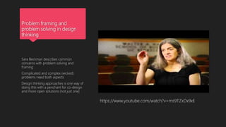 Problem framing and
problem solving in design
thinking
Sara Beckman describes common
concerns with problem solving and
framing
Complicated and complex (wicked)
problems need both aspects
Design thinking approaches is one way of
doing this with a penchant for co-design
and more open solutions (not just one)
https://www.youtube.com/watch?v=ms9TZxDx9xE
 