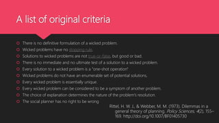 A list of original criteria
 There is no definitive formulation of a wicked problem.
 Wicked problems have no stopping rule.
 Solutions to wicked problems are not true-or-false, but good or bad.
 There is no immediate and no ultimate test of a solution to a wicked problem.
 Every solution to a wicked problem is a "one-shot operation"
 Wicked problems do not have an enumerable set of potential solutions,
 Every wicked problem is essentially unique.
 Every wicked problem can be considered to be a symptom of another problem.
 The choice of explanation determines the nature of the problem's resolution.
 The social planner has no right to be wrong
Rittel, H. W. J., & Webber, M. M. (1973). Dilemmas in a
general theory of planning. Policy Sciences, 4(2), 155–
169. http://doi.org/10.1007/BF01405730
 