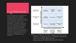 A more detailed typology?
We have argued that a key obstacle to
making progress with intractable
problems has been the tendency for
some analysts and practitioners to act as
if wicked problems were all the same in
both the type and extent of their
‘wickedness’, and therefore apply ‘one-
size-fits-all’ approaches to all of them.
The result is that any single problem
situation has little chance of being
addressed effectively. By contrast, we
argue that a more contingent approach is
necessary, and we have put forward a
typology to enable distinctions to be
drawn between different forms of
problems. Alford, J., & Head, B. W. (2017). Wicked and less wicked
problems: A typology and a contingency framework.
Policy and Society, 36(3), 397–413.
https://doi.org/10.1080/14494035.2017.1361634
 
