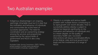 Two Australian examples
 Indigenous disadvantage is an ongoing,
seemingly intractable issue but it is clear that
the motivation and behaviour of individuals
and communities lies at the heart of
successful approaches. The need for
coordination and an overarching strategy
among the services and programmes
supported by the various levels of
government and NGOs is also a key
ingredient.
 Obesity is a complex and serious health
problem with multiple factors contributing to
its rapid growth over recent decades. How to
successfully address obesity is subject to
debate but depends significantly on the
motivation and behaviour of individuals and,
to a lesser degree, on the quality of
secondary health care. Successful
interventions will require coordinated efforts
at the federal, state and local government
levels and the involvement of a range of
NGOsAustralian Public Service Commission. (2007). Tackling
wicked problems: A public policy perspective.
Commonwealth of Australia. Canberra, ACT.
 