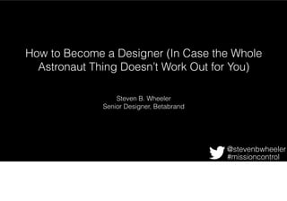 How to Become a Designer (In Case the Whole
Astronaut Thing Doesn’t Work Out for You)
Steven B. Wheeler
Senior Designer, Betabrand
@stevenbwheeler
#missioncontrol
In this talk, i’ll cover three easy steps anyone (with a little patience, inspiration, and
resourcefulness) can follow to achieve great design. Plus, a little history and a brief
discussion of streetwear to get us all more or less on the same page.
 