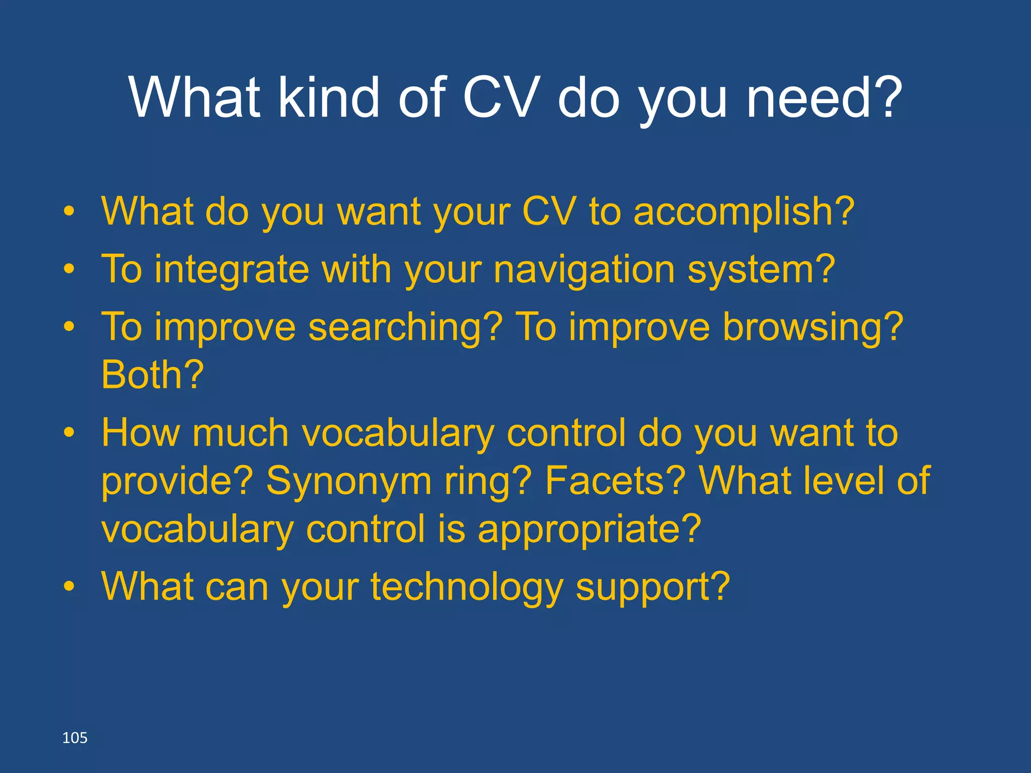 What kind of CV do you need?
• What do you want your CV to accomplish?
• To integrate with your navigation system?
• To improve searching? To improve browsing?
  Both?
• How much vocabulary control do you want to
  provide? Synonym ring? Facets? What level of
  vocabulary control is appropriate?
• What can your technology support?


105
 