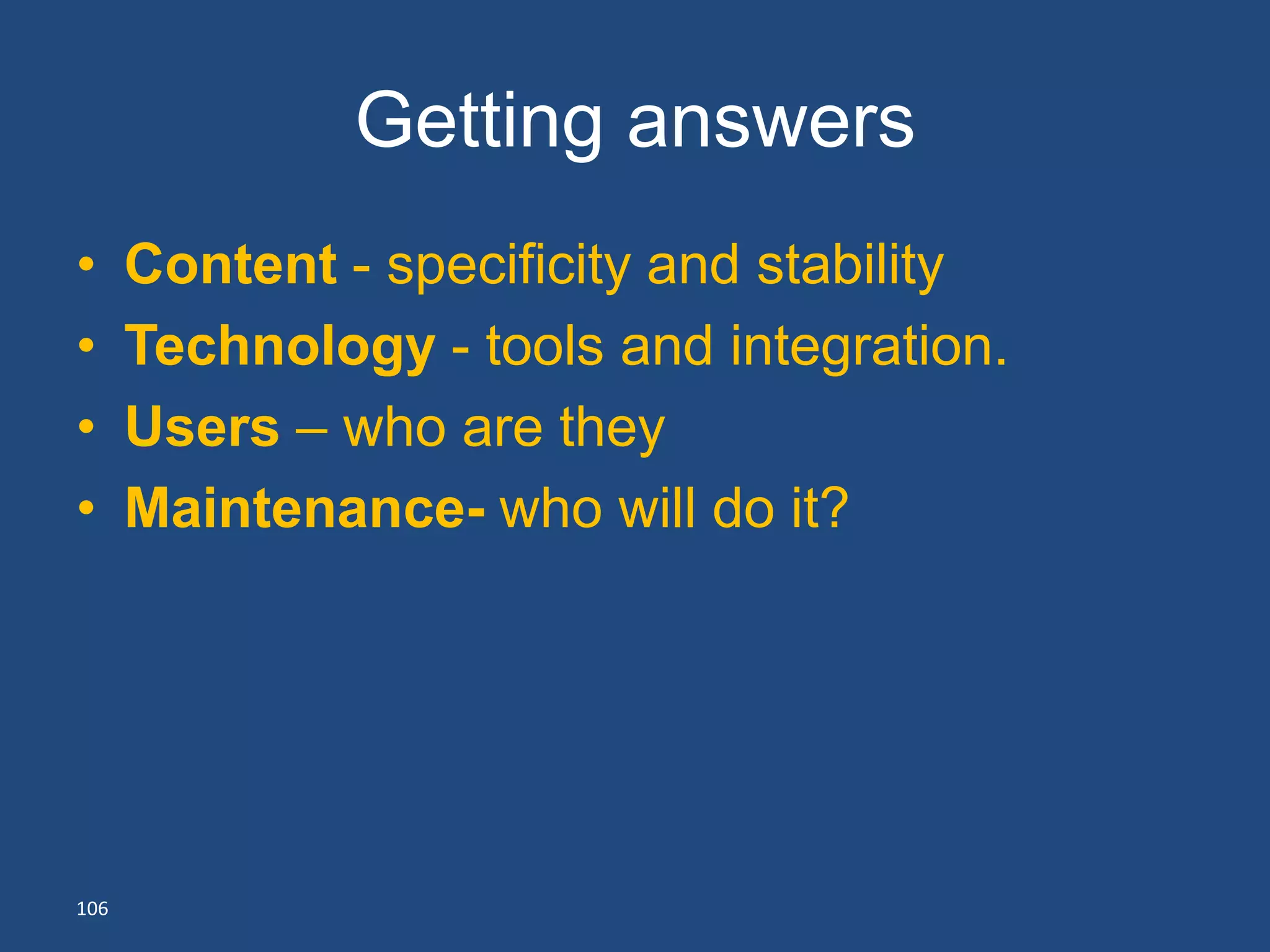 Getting answers
•     Content - specificity and stability
•     Technology - tools and integration.
•     Users – who are they
•     Maintenance- who will do it?




106
 
