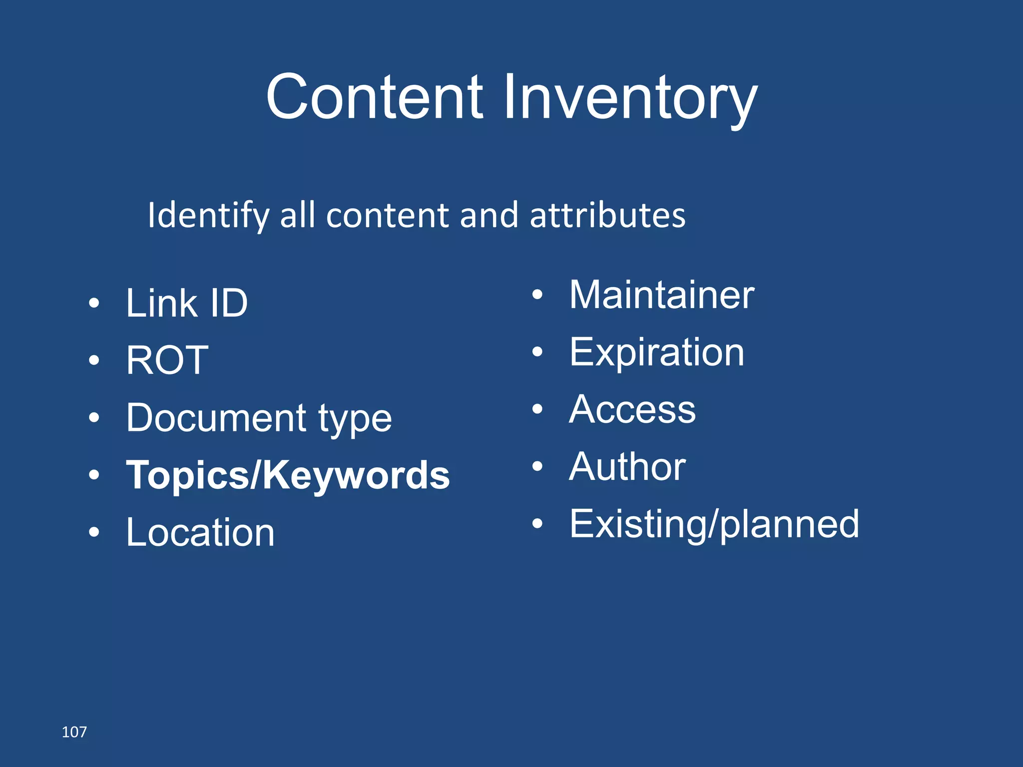 Content Inventory
      Identify all content and attributes

  •   Link ID                 •   Maintainer
  •   ROT                     •   Expiration
  •   Document type           •   Access
  •   Topics/Keywords         •   Author
  •   Location                •   Existing/planned




107
 