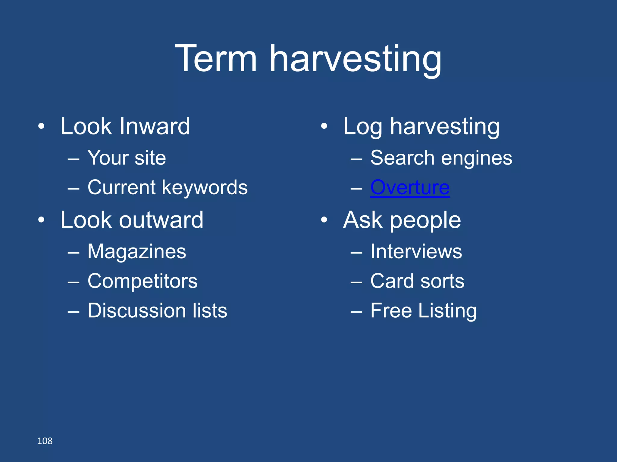 Term harvesting
• Look Inward              • Log harvesting
      – Your site            – Search engines
      – Current keywords     – Overture
• Look outward             • Ask people
      – Magazines            – Interviews
      – Competitors          – Card sorts
      – Discussion lists     – Free Listing




108
 