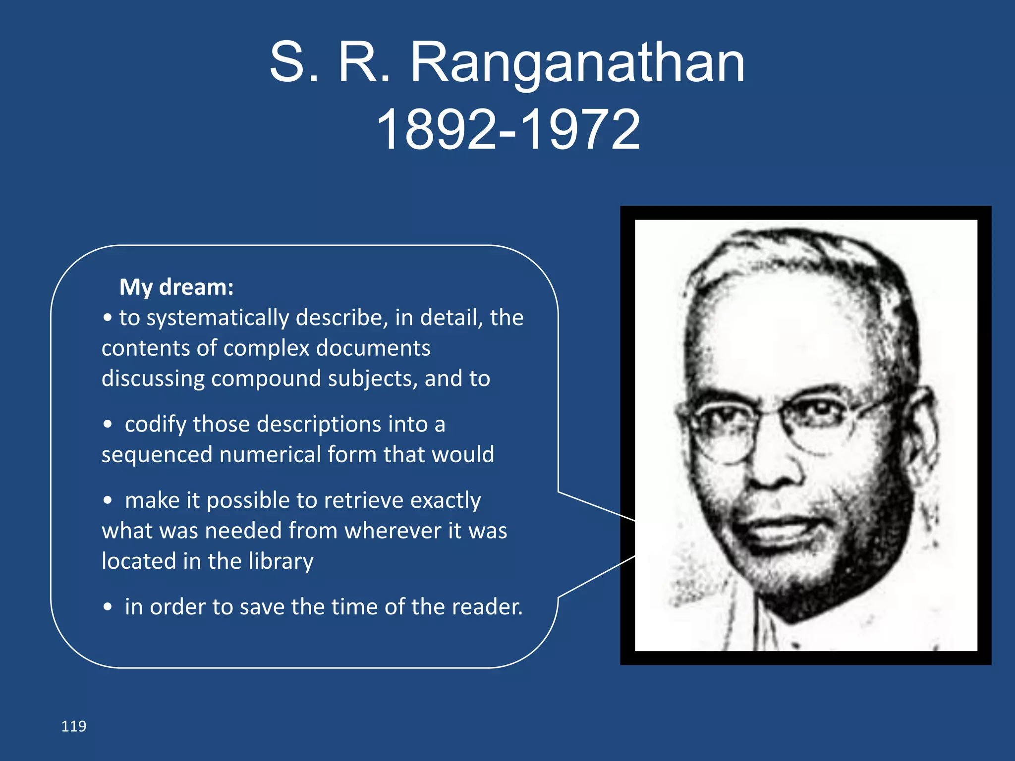 S. R. Ranganathan
                           1892-1972

        My dream:
      • to systematically describe, in detail, the
      contents of complex documents
      discussing compound subjects, and to
      • codify those descriptions into a
      sequenced numerical form that would
      • make it possible to retrieve exactly
      what was needed from wherever it was
      located in the library
      • in order to save the time of the reader.



119
 