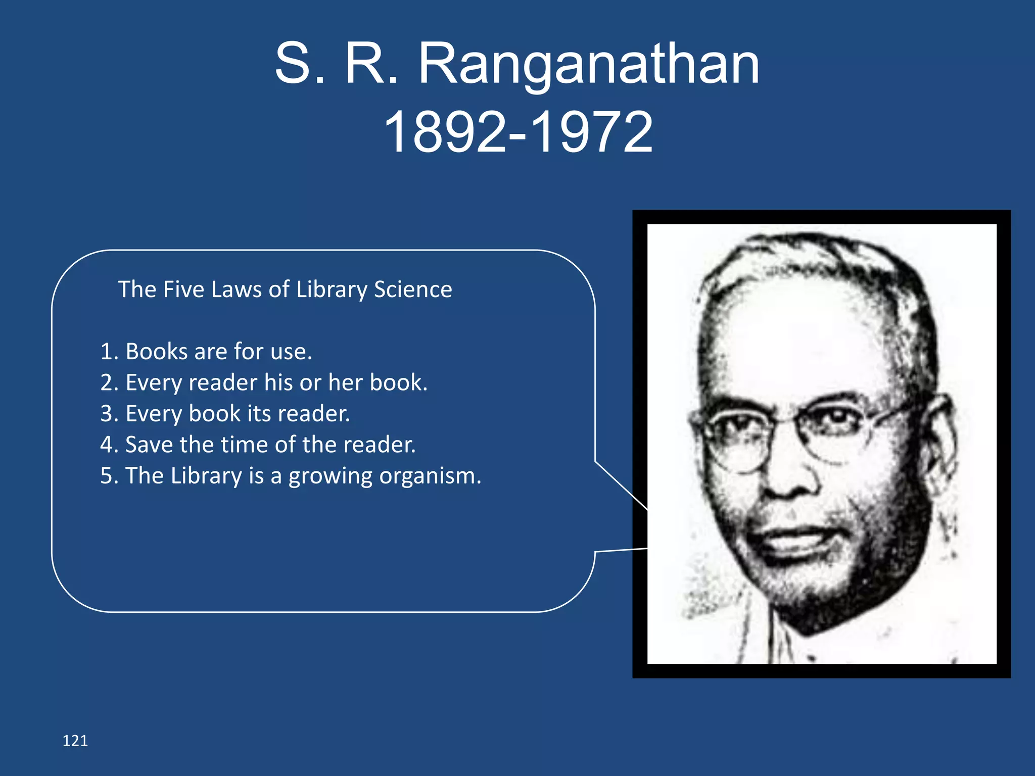 S. R. Ranganathan
                          1892-1972

       The Five Laws of Library Science

      1. Books are for use.
      2. Every reader his or her book.
      3. Every book its reader.
      4. Save the time of the reader.
      5. The Library is a growing organism.




121
 
