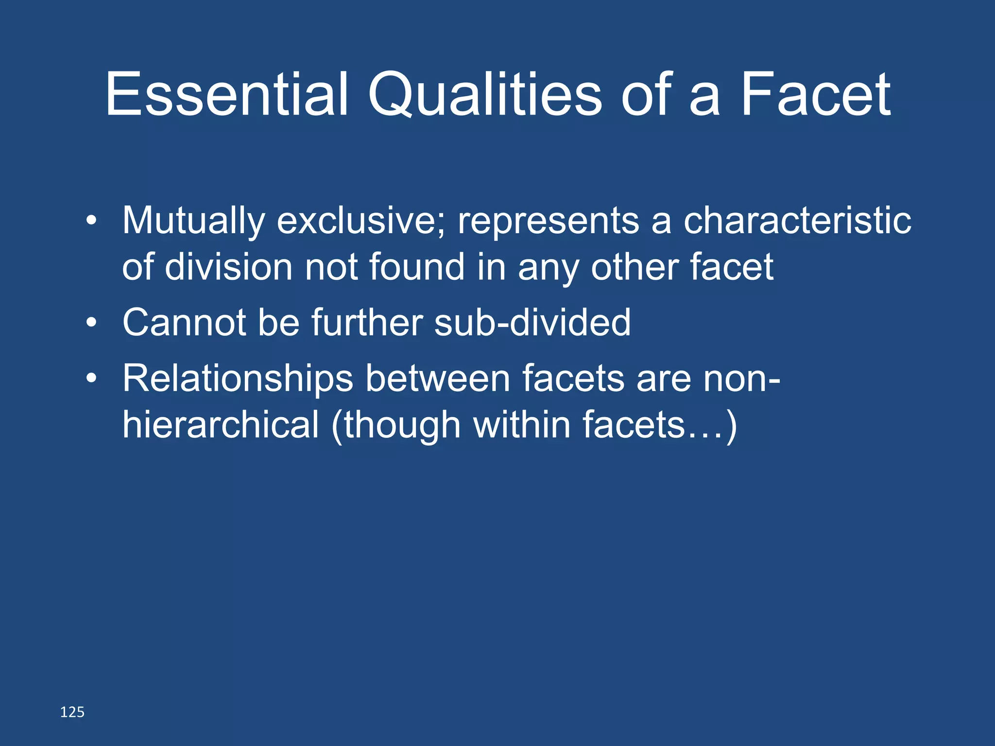 Essential Qualities of a Facet
  • Mutually exclusive; represents a characteristic
    of division not found in any other facet
  • Cannot be further sub-divided
  • Relationships between facets are non-
    hierarchical (though within facets…)




125
 