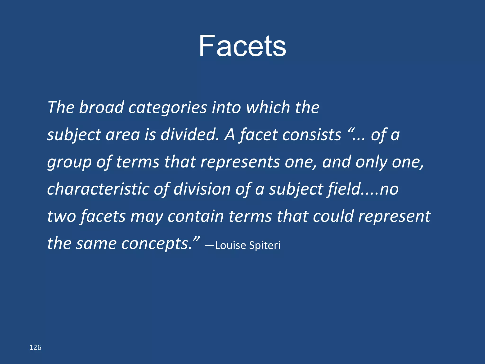 Facets
      The broad categories into which the
      subject area is divided. A facet consists “... of a
      group of terms that represents one, and only one,
      characteristic of division of a subject field....no
      two facets may contain terms that could represent
      the same concepts.” —Louise Spiteri




126
 