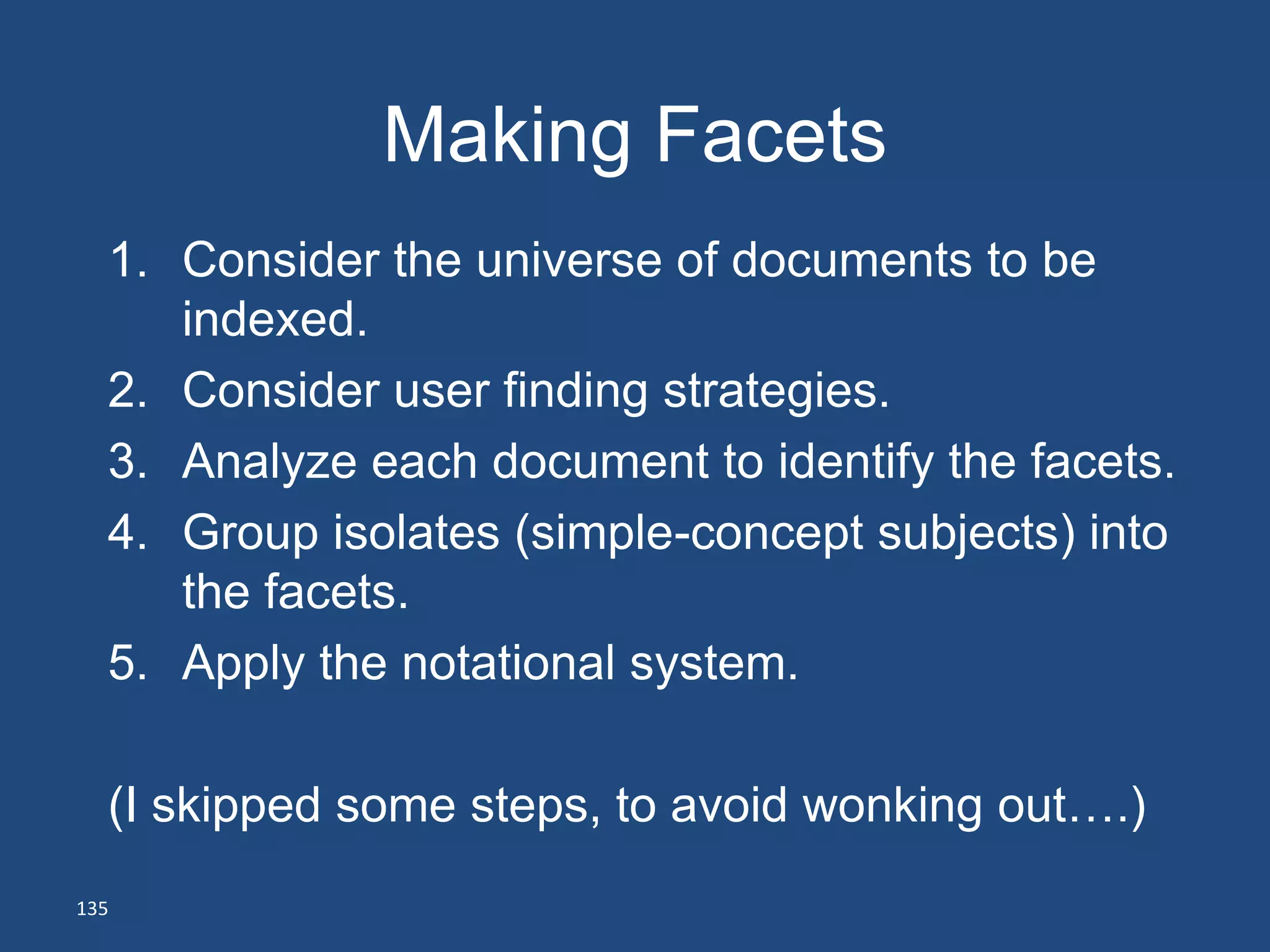 Making Facets
  1. Consider the universe of documents to be
     indexed.
  2. Consider user finding strategies.
  3. Analyze each document to identify the facets.
  4. Group isolates (simple-concept subjects) into
     the facets.
  5. Apply the notational system.

  (I skipped some steps, to avoid wonking out….)
135
 