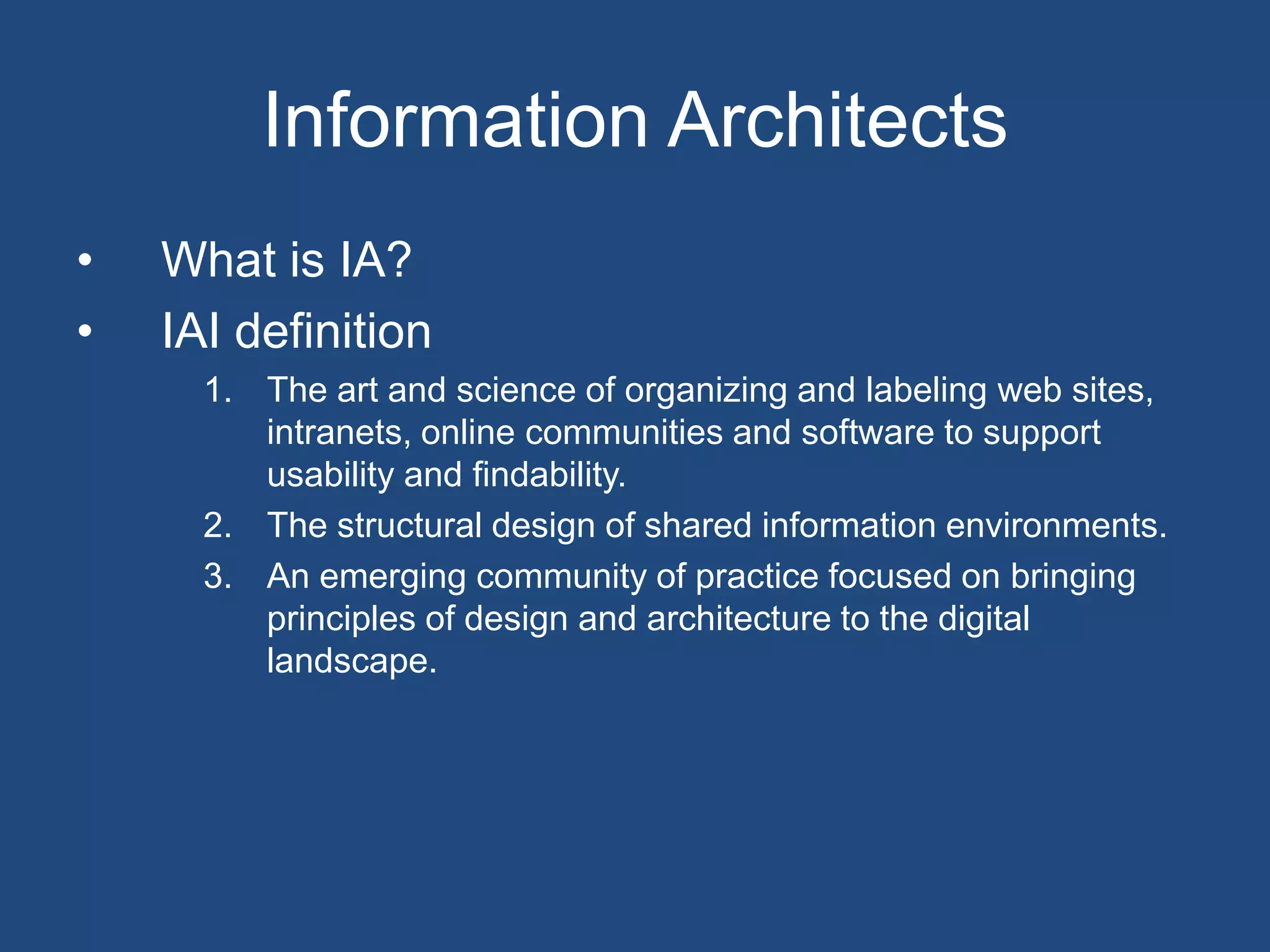 Information Architects
•   What is IA?
•   IAI definition
      1. The art and science of organizing and labeling web sites,
         intranets, online communities and software to support
         usability and findability.
      2. The structural design of shared information environments.
      3. An emerging community of practice focused on bringing
         principles of design and architecture to the digital
         landscape.
 
