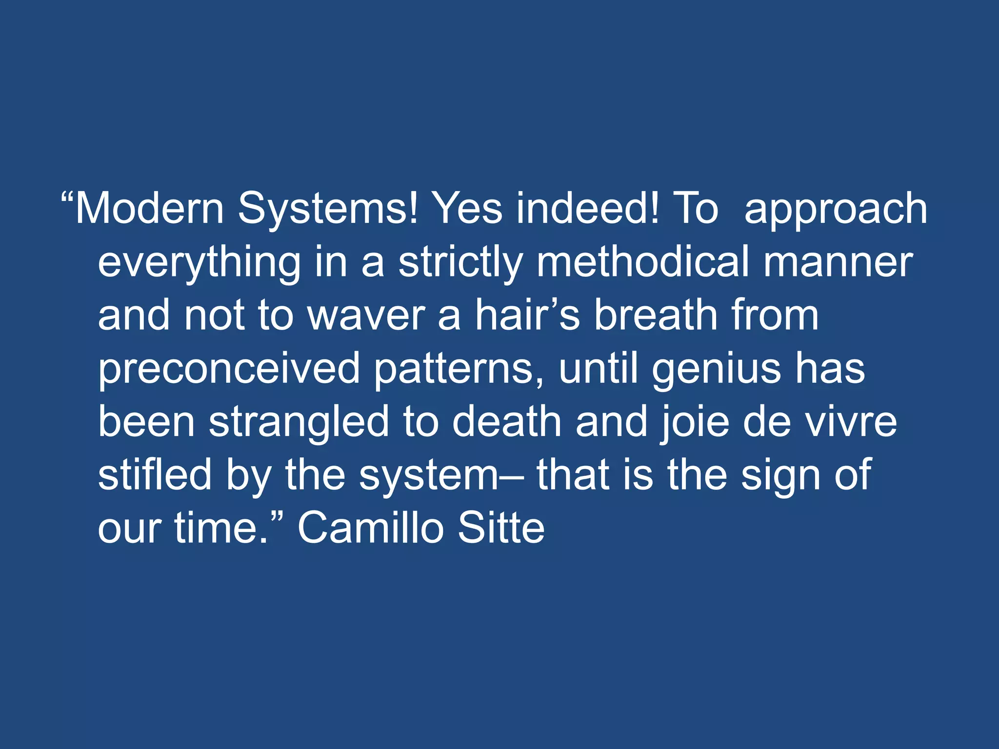 ―Modern Systems! Yes indeed! To approach
  everything in a strictly methodical manner
  and not to waver a hair’s breath from
  preconceived patterns, until genius has
  been strangled to death and joie de vivre
  stifled by the system– that is the sign of
  our time.‖ Camillo Sitte
 