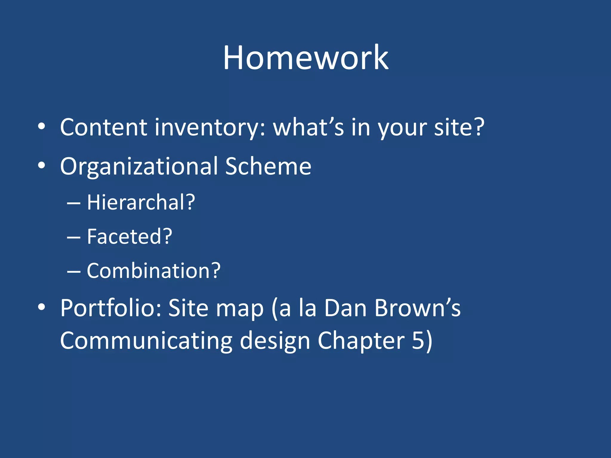 Homework
• Content inventory: what’s in your site?
• Organizational Scheme
  – Hierarchal?
  – Faceted?
  – Combination?
• Portfolio: Site map (a la Dan Brown’s
  Communicating design Chapter 5)
 