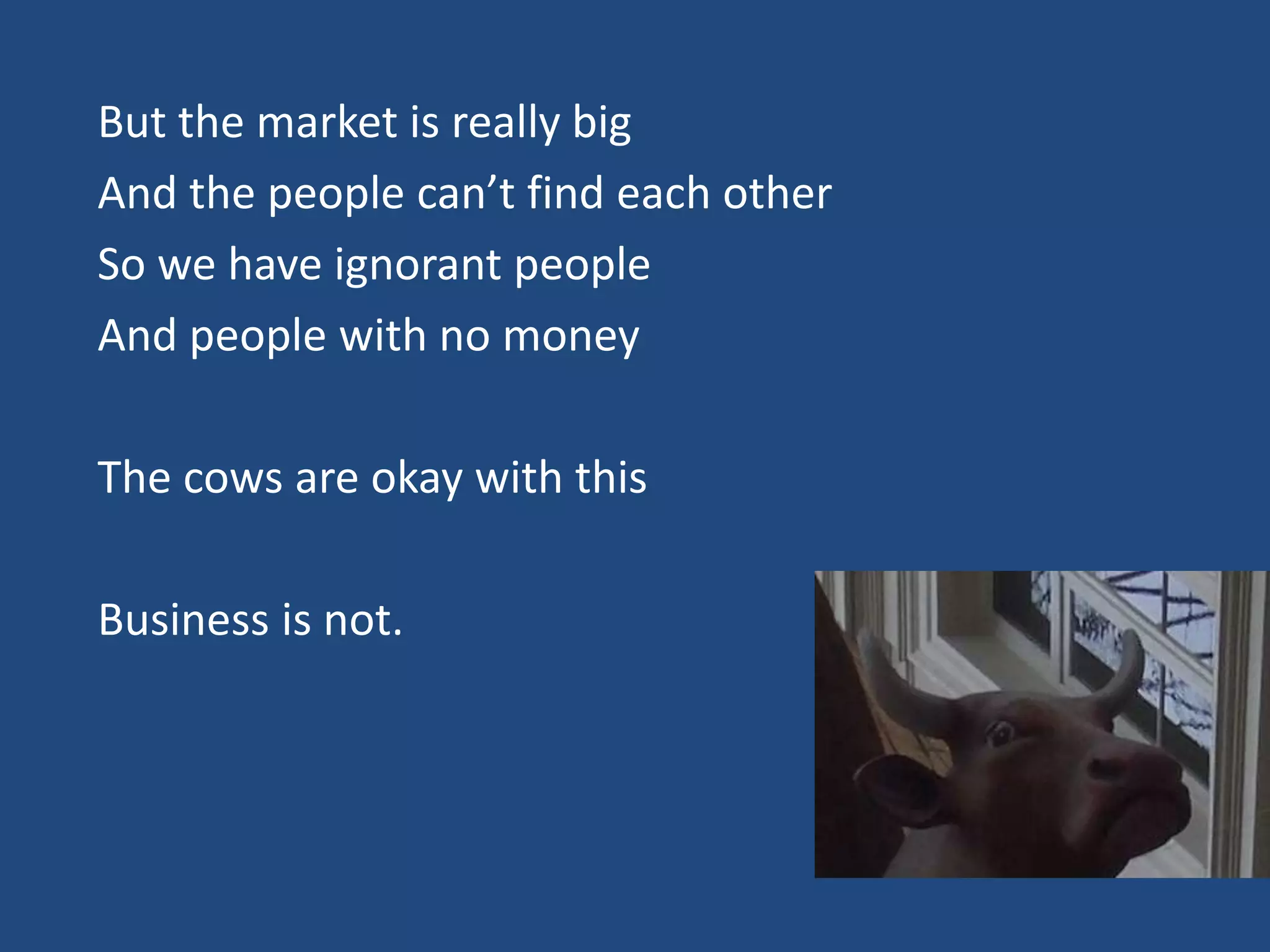 But the market is really big
And the people can’t find each other
So we have ignorant people
And people with no money

The cows are okay with this

Business is not.
 