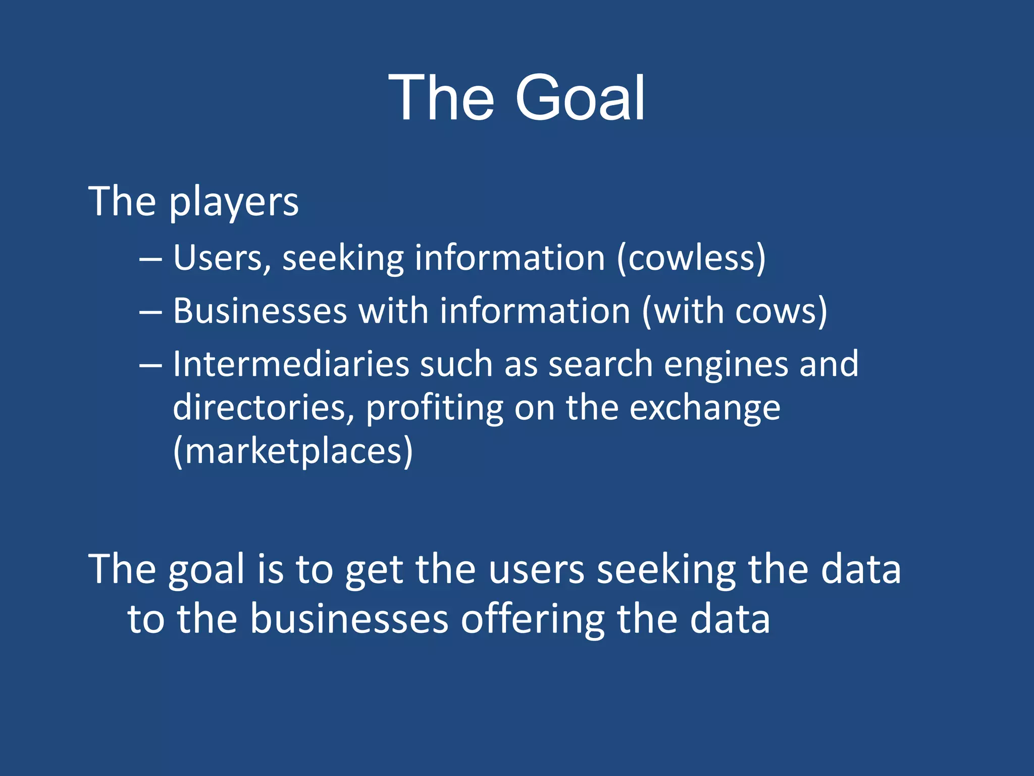 The Goal
The players
  – Users, seeking information (cowless)
  – Businesses with information (with cows)
  – Intermediaries such as search engines and
    directories, profiting on the exchange
    (marketplaces)

The goal is to get the users seeking the data
  to the businesses offering the data
 
