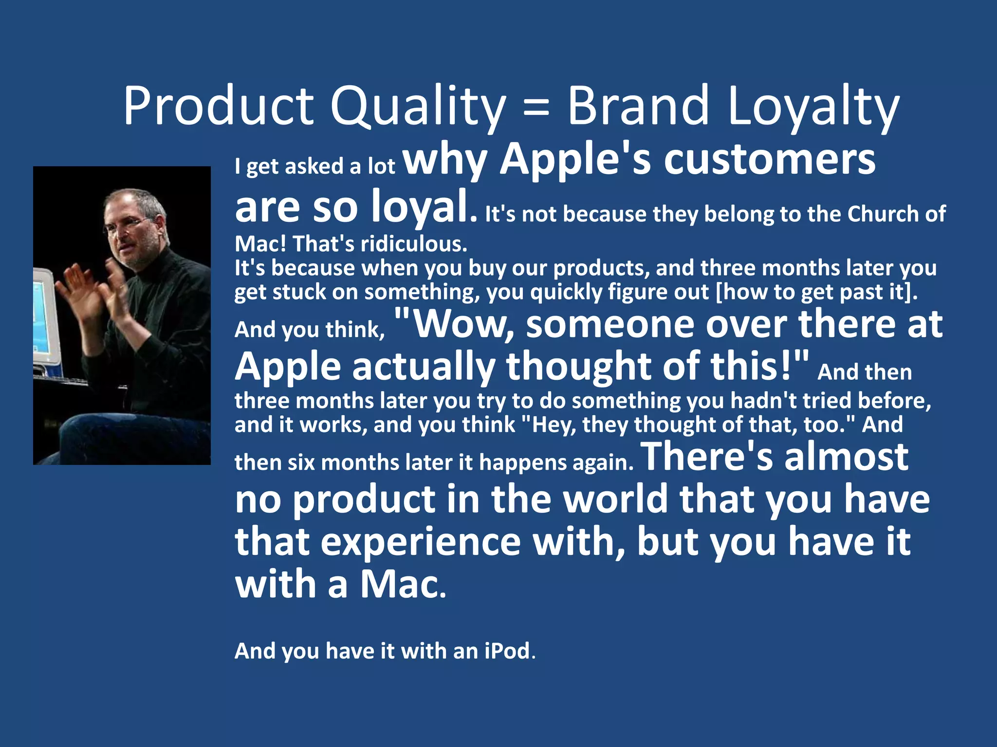 Product Quality = Brand Loyalty
             why Apple's customers
    I get asked a lot
    are so loyal. It's not because they belong to the Church of
    Mac! That's ridiculous.
    It's because when you buy our products, and three months later you
    get stuck on something, you quickly figure out [how to get past it].
            "Wow, someone over there at
    And you think,
    Apple actually thought of this!" And then
    three months later you try to do something you hadn't tried before,
    and it works, and you think "Hey, they thought of that, too." And
                          There's almost
    then six months later it happens again.
    no product in the world that you have
    that experience with, but you have it
    with a Mac.
    And you have it with an iPod.
 