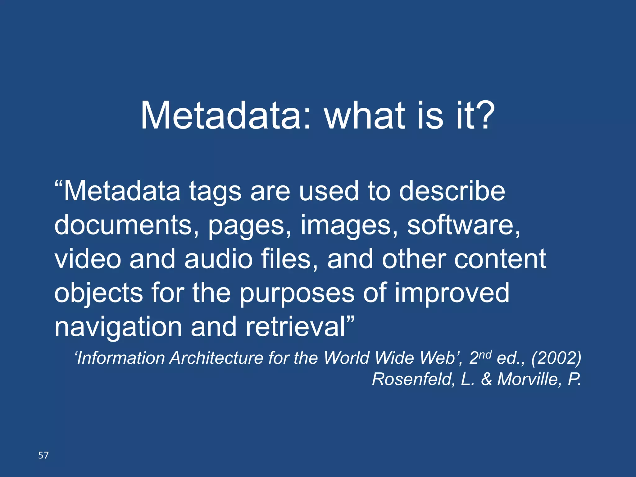 Metadata: what is it?
     ―Metadata tags are used to describe
     documents, pages, images, software,
     video and audio files, and other content
     objects for the purposes of improved
     navigation and retrieval‖
      ‘Information Architecture for the World Wide Web’, 2nd ed., (2002)
                                             Rosenfeld, L. & Morville, P.



57
 