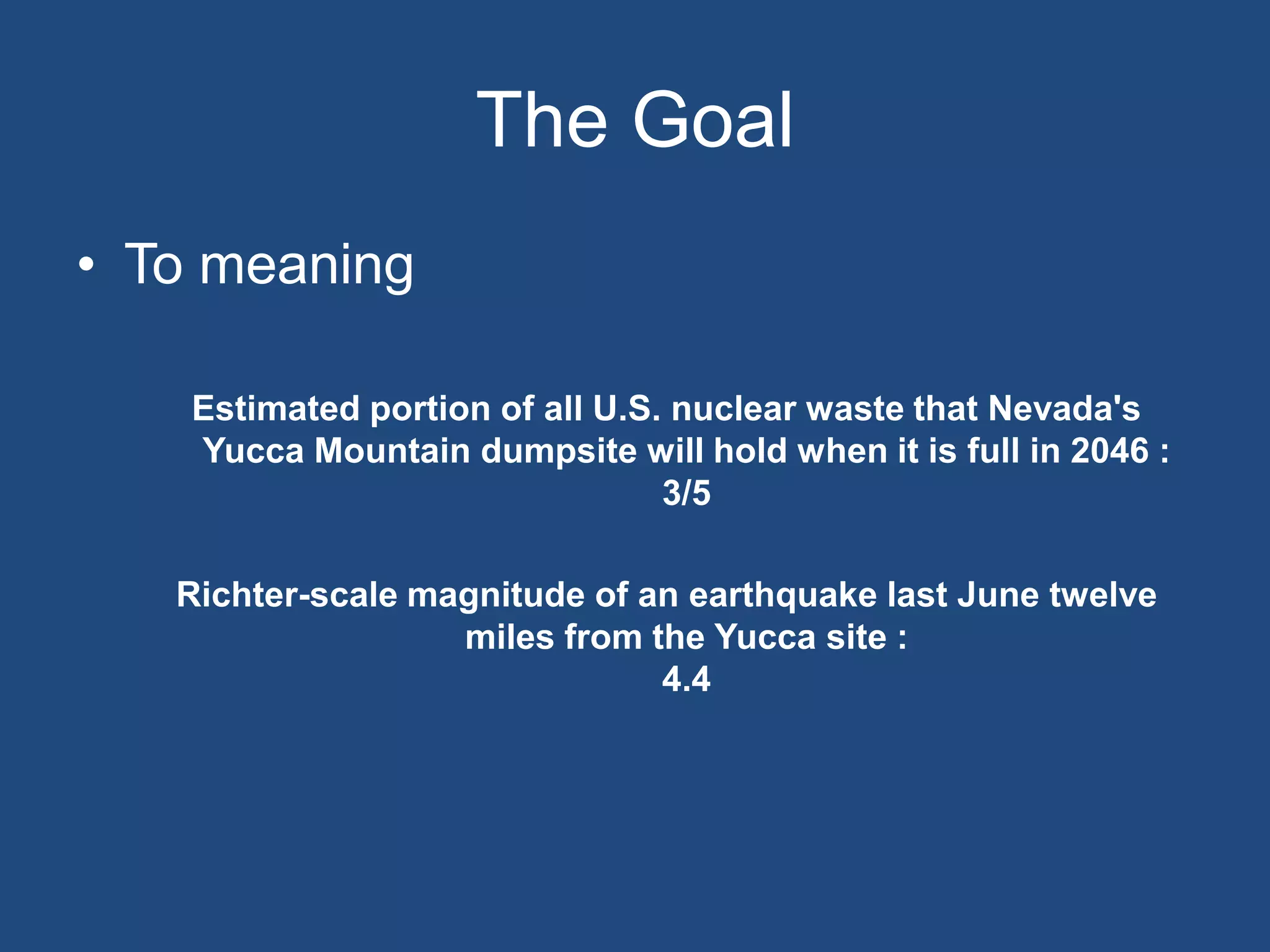 The Goal
• To meaning

    Estimated portion of all U.S. nuclear waste that Nevada's
    Yucca Mountain dumpsite will hold when it is full in 2046 :
                                 3/5

   Richter-scale magnitude of an earthquake last June twelve
                   miles from the Yucca site :
                               4.4
 