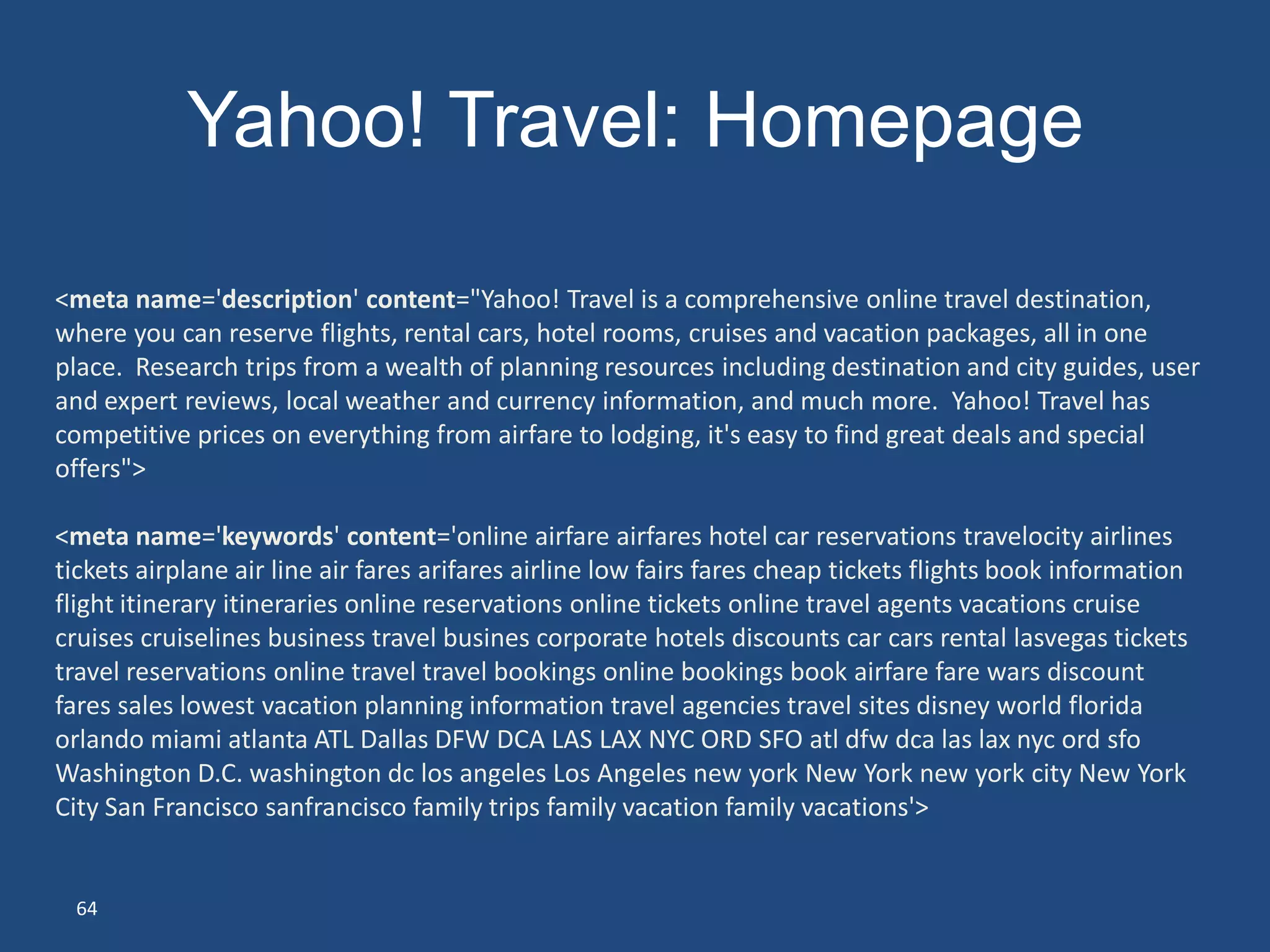 Yahoo! Travel: Homepage

<meta name='description' content="Yahoo! Travel is a comprehensive online travel destination,
where you can reserve flights, rental cars, hotel rooms, cruises and vacation packages, all in one
place. Research trips from a wealth of planning resources including destination and city guides, user
and expert reviews, local weather and currency information, and much more. Yahoo! Travel has
competitive prices on everything from airfare to lodging, it's easy to find great deals and special
offers">

<meta name='keywords' content='online airfare airfares hotel car reservations travelocity airlines
tickets airplane air line air fares arifares airline low fairs fares cheap tickets flights book information
flight itinerary itineraries online reservations online tickets online travel agents vacations cruise
cruises cruiselines business travel busines corporate hotels discounts car cars rental lasvegas tickets
travel reservations online travel travel bookings online bookings book airfare fare wars discount
fares sales lowest vacation planning information travel agencies travel sites disney world florida
orlando miami atlanta ATL Dallas DFW DCA LAS LAX NYC ORD SFO atl dfw dca las lax nyc ord sfo
Washington D.C. washington dc los angeles Los Angeles new york New York new york city New York
City San Francisco sanfrancisco family trips family vacation family vacations'>


 64
 