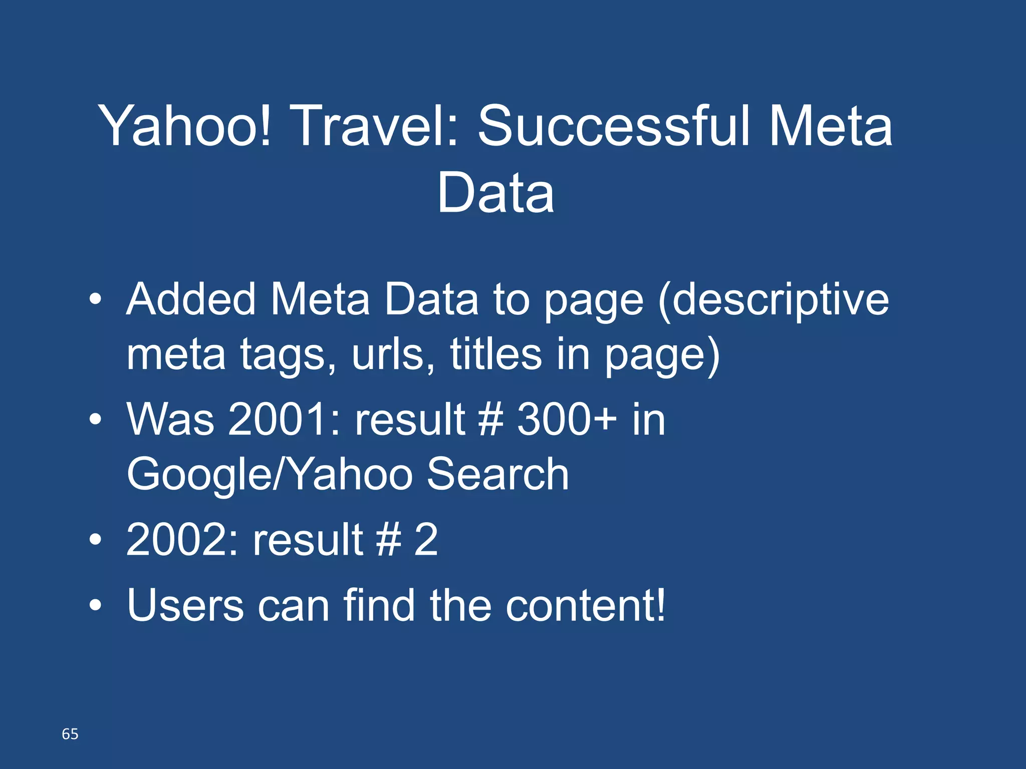 Yahoo! Travel: Successful Meta
                 Data
     • Added Meta Data to page (descriptive
       meta tags, urls, titles in page)
     • Was 2001: result # 300+ in
       Google/Yahoo Search
     • 2002: result # 2
     • Users can find the content!

65
 