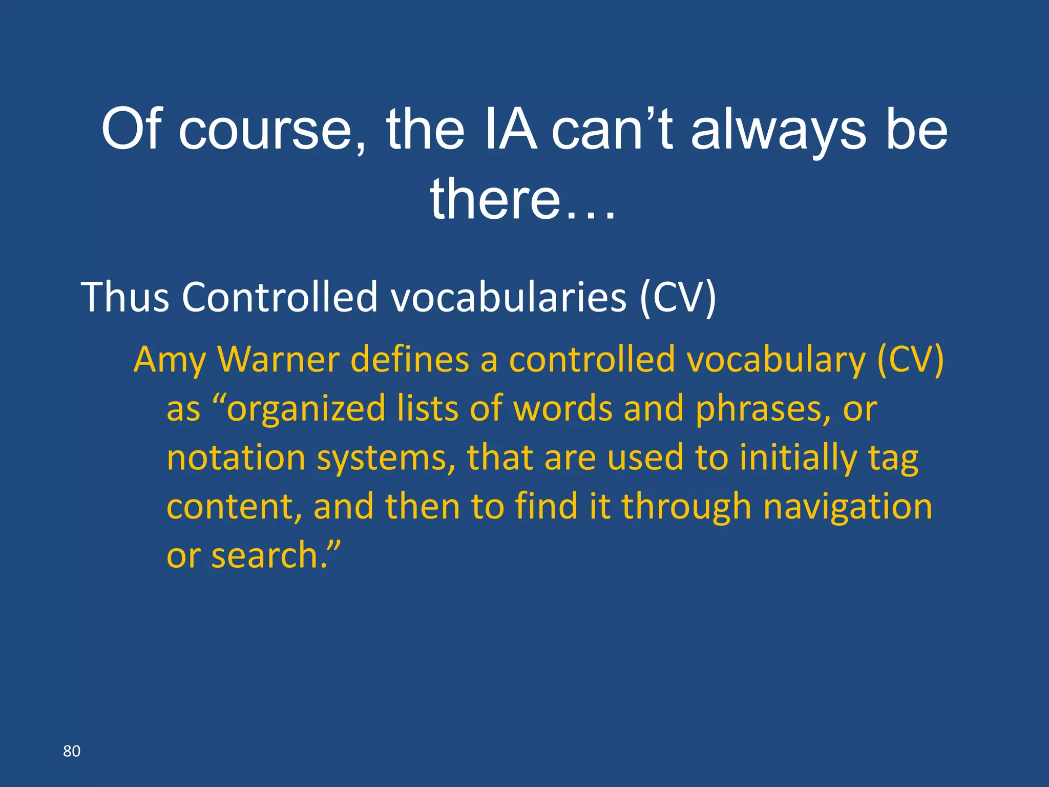 Of course, the IA can’t always be
                  there…
 Thus Controlled vocabularies (CV)
      Amy Warner defines a controlled vocabulary (CV)
       as “organized lists of words and phrases, or
       notation systems, that are used to initially tag
       content, and then to find it through navigation
       or search.”



80
 