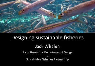 Designing sustainable fisheries
Jack Whalen
Aalto University, Department of Design
&
Sustainable Fisheries Partnership

 