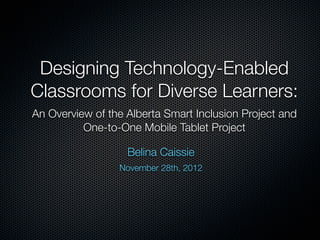 Designing Technology-Enabled
Classrooms for Diverse Learners:
An Overview of the Alberta Smart Inclusion Project and
One-to-One Mobile Tablet Project
Belina Caissie
November 28th, 2012
 