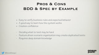 @DanielDeogun
Pros & Cons
BDD & Spec by Example
+ Easy to verify business rules and expected behavior
+ A good way to learn how the system works
+ Creates confidence
- Deciding what to test may be hard
- Feature driven scenario organization may create duplicated tests
- Requires deep domain knowledge
 