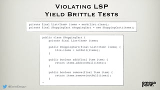 @DanielDeogun
Violating LSP
Yield Brittle Tests
private final List<Item> items = mock(List.class); 
private final ShoppingCart shoppingCart = new ShoppingCart(items);
public class ShoppingCart { 
private final List<Item> items; 
 
public ShoppingCart(final List<Item> items) { 
this.items = notNull(items); 
} 
 
public boolean add(final Item item) { 
return items.add(notNull(item)); 
} 
 
public boolean remove(final Item item) { 
return items.remove(notNull(item)); 
} 
…
 