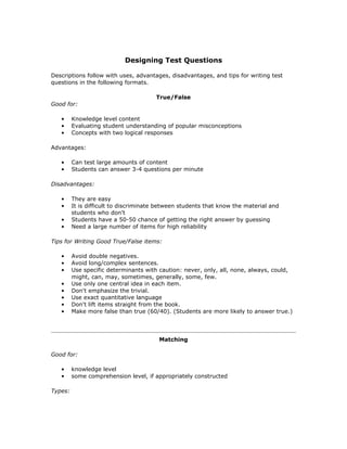 Designing Test Questions
Descriptions follow with uses, advantages, disadvantages, and tips for writing test
questions in the following formats.
True/False
Good for:
• Knowledge level content
• Evaluating student understanding of popular misconceptions
• Concepts with two logical responses
Advantages:
• Can test large amounts of content
• Students can answer 3-4 questions per minute
Disadvantages:
• They are easy
• It is difficult to discriminate between students that know the material and
students who don't
• Students have a 50-50 chance of getting the right answer by guessing
• Need a large number of items for high reliability
Tips for Writing Good True/False items:
• Avoid double negatives.
• Avoid long/complex sentences.
• Use specific determinants with caution: never, only, all, none, always, could,
might, can, may, sometimes, generally, some, few.
• Use only one central idea in each item.
• Don't emphasize the trivial.
• Use exact quantitative language
• Don't lift items straight from the book.
• Make more false than true (60/40). (Students are more likely to answer true.)
Matching
Good for:
• knowledge level
• some comprehension level, if appropriately constructed
Types:
 