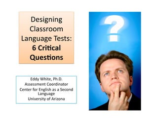 Designing 
  Classroom 
Language Tests: 
   6 Cri&cal 
  Ques&ons  

     Eddy White, Ph.D.  
  Assessment Coordinator 
Center for English as a Second 
          Language 
    University of Arizona 
 