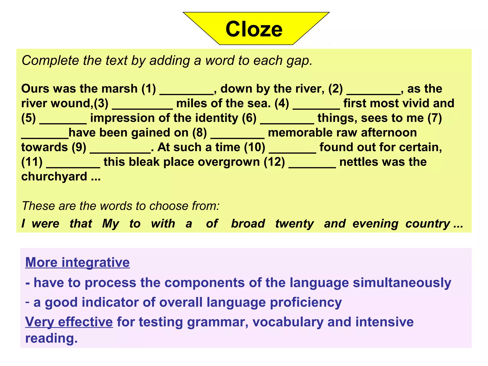 Complete the text by adding a word to each gap.
Ours was the marsh (1) ________, down by the river, (2) ________, as the
river wound,(3) _________ miles of the sea. (4) _______ first most vivid and
(5) _______ impression of the identity (6) ________ things, sees to me (7)
_______have been gained on (8) ________ memorable raw afternoon
towards (9) _________. At such a time (10) _______ found out for certain,
(11) ________ this bleak place overgrown (12) _______ nettles was the
churchyard ...
These are the words to choose from:
I were that My to with a of broad twenty and evening country ...
More integrative
- have to process the components of the language simultaneously
- a good indicator of overall language proficiency
Very effective for testing grammar, vocabulary and intensive
reading.
Cloze
 