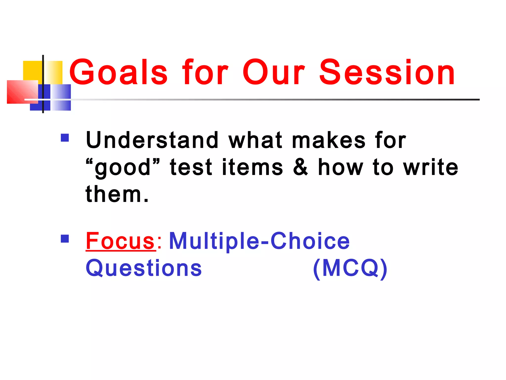 Goals for Our Session
 Understand what makes for
“good” test items & how to write
them.
 Focus: Multiple-Choice
Questions (MCQ)
 