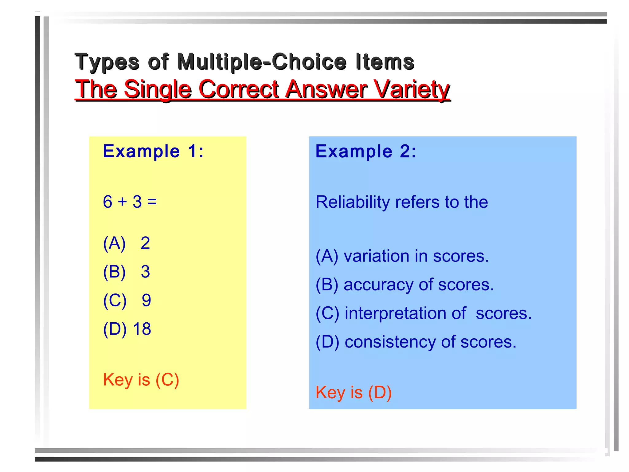 Types of Multiple-Choice ItemsTypes of Multiple-Choice Items
The Single Correct Answer VarietyThe Single Correct Answer Variety
Example 1:
6 + 3 =
(A) 2
(B) 3
(C) 9
(D) 18
Key is (C)
Example 2:
Reliability refers to the
(A) variation in scores.
(B) accuracy of scores.
(C) interpretation of scores.
(D) consistency of scores.
Key is (D)
 